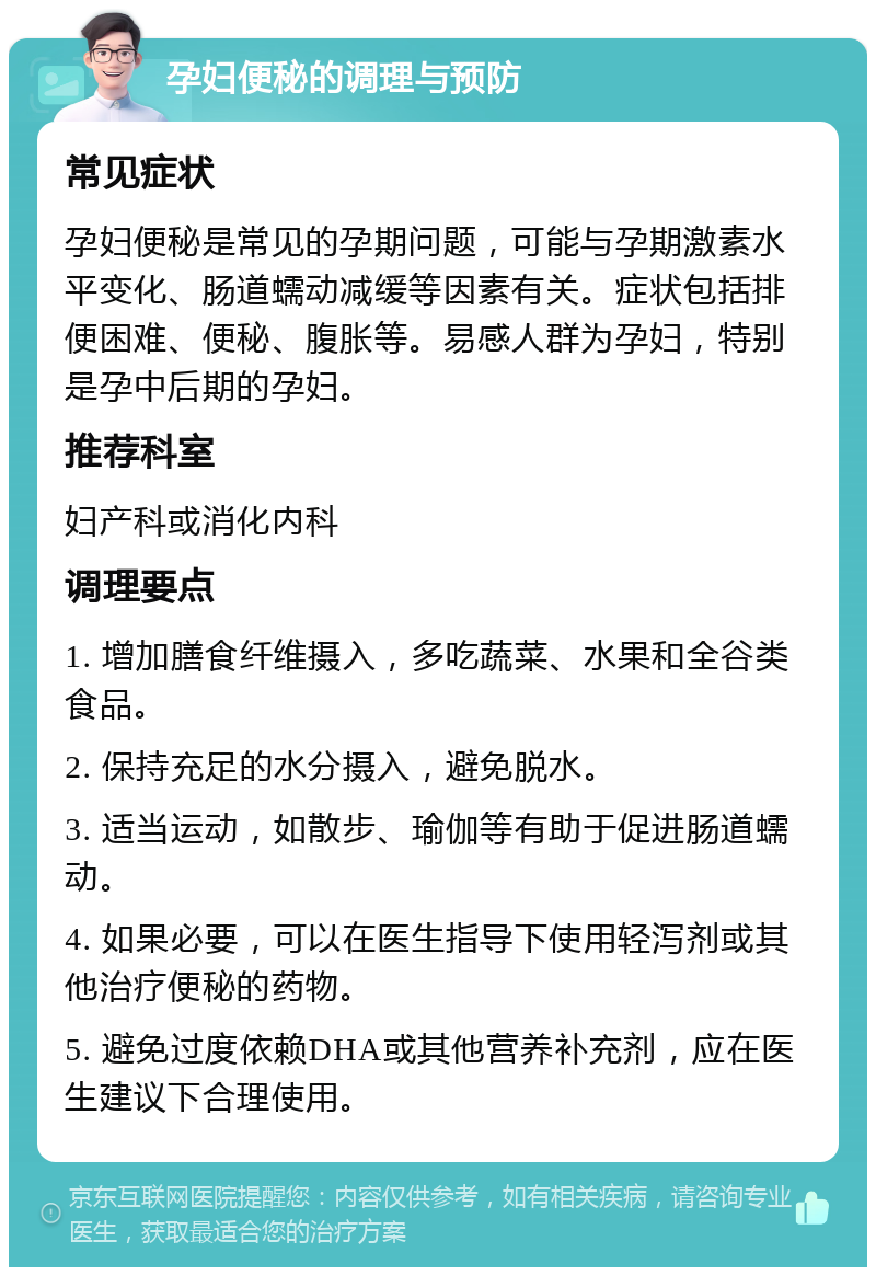 孕妇便秘的调理与预防 常见症状 孕妇便秘是常见的孕期问题，可能与孕期激素水平变化、肠道蠕动减缓等因素有关。症状包括排便困难、便秘、腹胀等。易感人群为孕妇，特别是孕中后期的孕妇。 推荐科室 妇产科或消化内科 调理要点 1. 增加膳食纤维摄入，多吃蔬菜、水果和全谷类食品。 2. 保持充足的水分摄入，避免脱水。 3. 适当运动，如散步、瑜伽等有助于促进肠道蠕动。 4. 如果必要，可以在医生指导下使用轻泻剂或其他治疗便秘的药物。 5. 避免过度依赖DHA或其他营养补充剂，应在医生建议下合理使用。