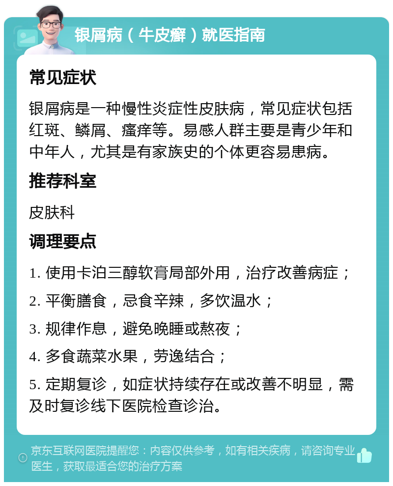 银屑病（牛皮癣）就医指南 常见症状 银屑病是一种慢性炎症性皮肤病，常见症状包括红斑、鳞屑、瘙痒等。易感人群主要是青少年和中年人，尤其是有家族史的个体更容易患病。 推荐科室 皮肤科 调理要点 1. 使用卡泊三醇软膏局部外用，治疗改善病症； 2. 平衡膳食，忌食辛辣，多饮温水； 3. 规律作息，避免晚睡或熬夜； 4. 多食蔬菜水果，劳逸结合； 5. 定期复诊，如症状持续存在或改善不明显，需及时复诊线下医院检查诊治。