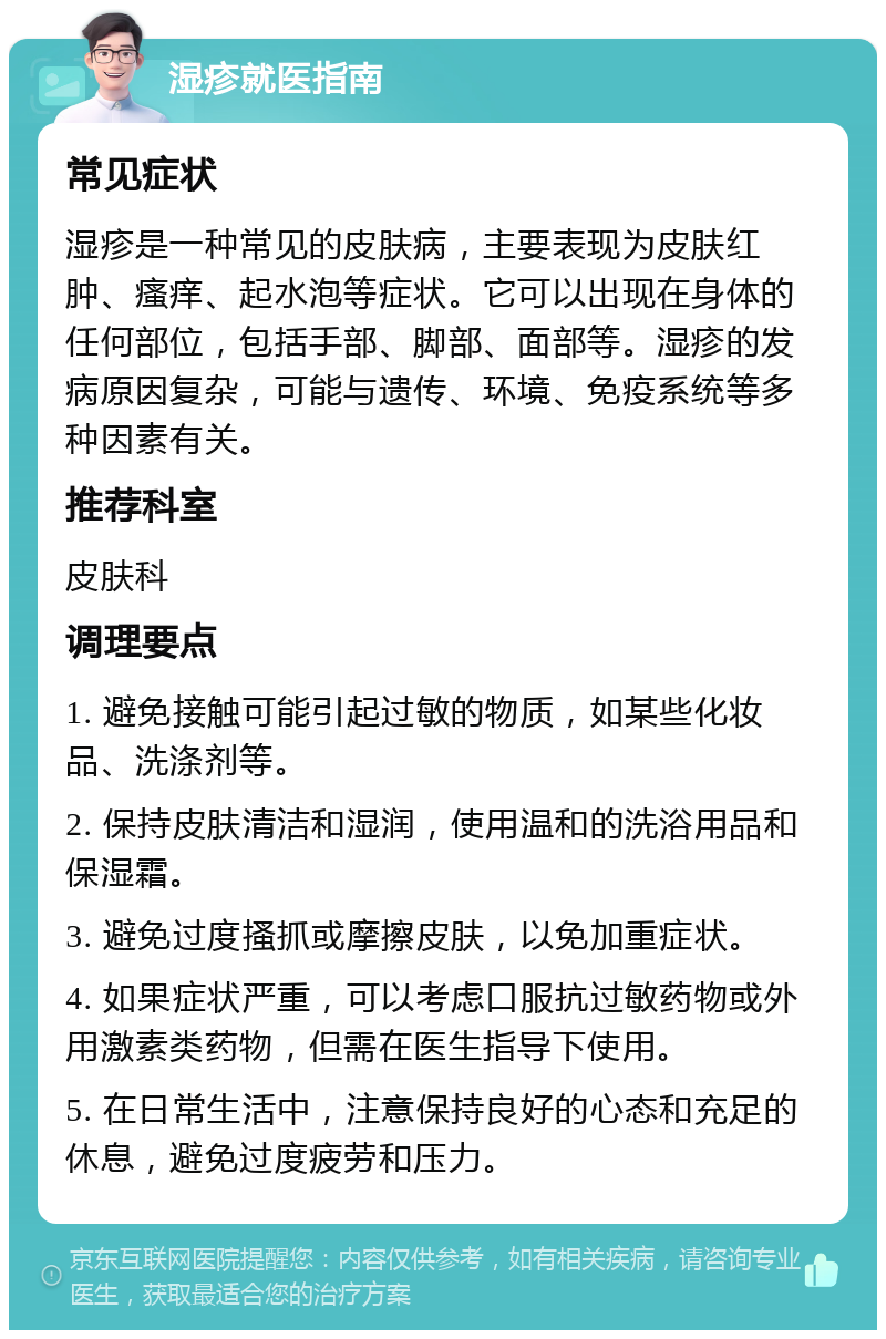 湿疹就医指南 常见症状 湿疹是一种常见的皮肤病，主要表现为皮肤红肿、瘙痒、起水泡等症状。它可以出现在身体的任何部位，包括手部、脚部、面部等。湿疹的发病原因复杂，可能与遗传、环境、免疫系统等多种因素有关。 推荐科室 皮肤科 调理要点 1. 避免接触可能引起过敏的物质，如某些化妆品、洗涤剂等。 2. 保持皮肤清洁和湿润，使用温和的洗浴用品和保湿霜。 3. 避免过度搔抓或摩擦皮肤，以免加重症状。 4. 如果症状严重，可以考虑口服抗过敏药物或外用激素类药物，但需在医生指导下使用。 5. 在日常生活中，注意保持良好的心态和充足的休息，避免过度疲劳和压力。