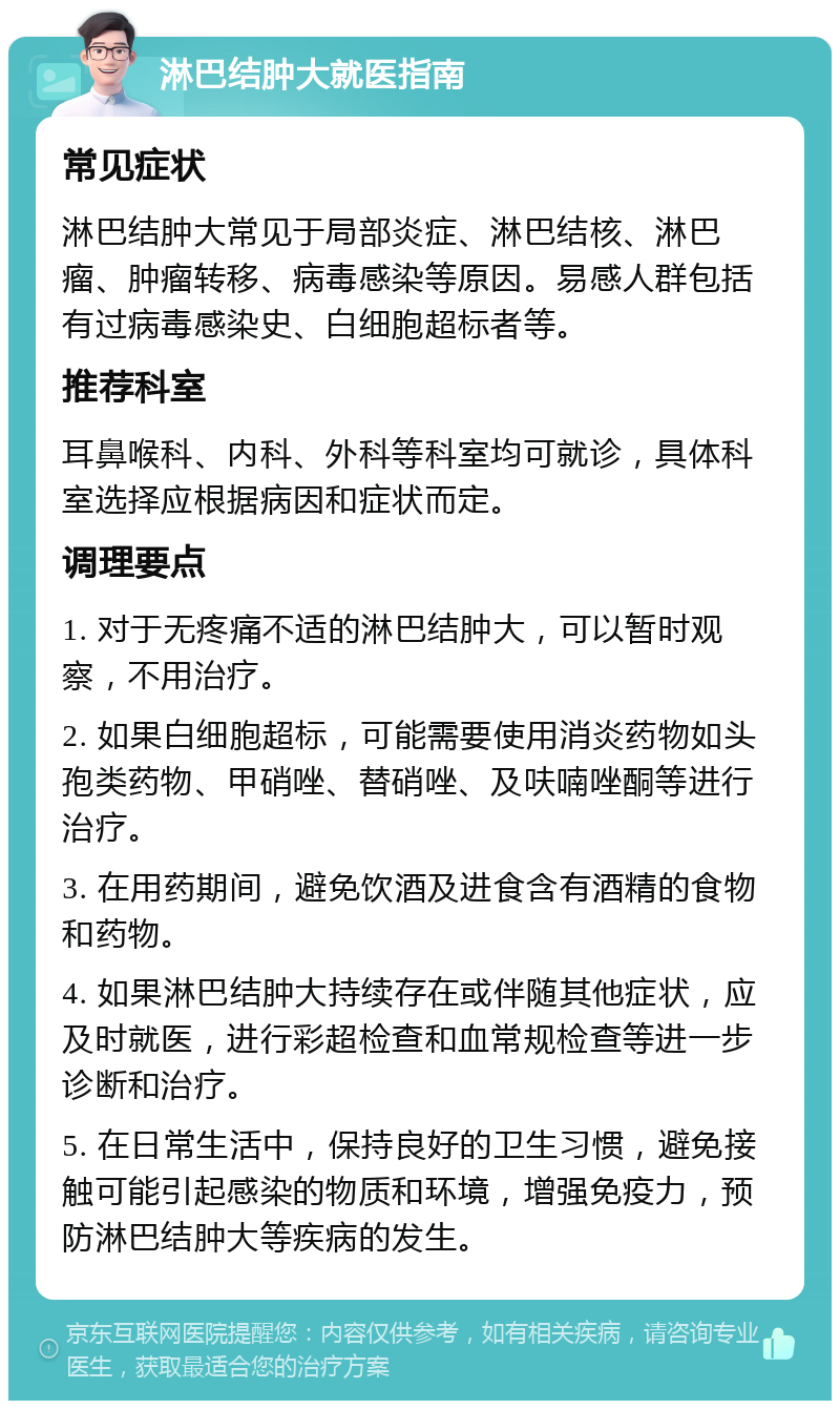 淋巴结肿大就医指南 常见症状 淋巴结肿大常见于局部炎症、淋巴结核、淋巴瘤、肿瘤转移、病毒感染等原因。易感人群包括有过病毒感染史、白细胞超标者等。 推荐科室 耳鼻喉科、内科、外科等科室均可就诊，具体科室选择应根据病因和症状而定。 调理要点 1. 对于无疼痛不适的淋巴结肿大，可以暂时观察，不用治疗。 2. 如果白细胞超标，可能需要使用消炎药物如头孢类药物、甲硝唑、替硝唑、及呋喃唑酮等进行治疗。 3. 在用药期间，避免饮酒及进食含有酒精的食物和药物。 4. 如果淋巴结肿大持续存在或伴随其他症状，应及时就医，进行彩超检查和血常规检查等进一步诊断和治疗。 5. 在日常生活中，保持良好的卫生习惯，避免接触可能引起感染的物质和环境，增强免疫力，预防淋巴结肿大等疾病的发生。