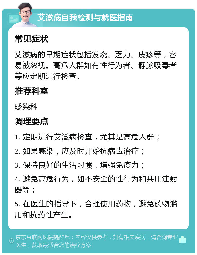 艾滋病自我检测与就医指南 常见症状 艾滋病的早期症状包括发烧、乏力、皮疹等，容易被忽视。高危人群如有性行为者、静脉吸毒者等应定期进行检查。 推荐科室 感染科 调理要点 1. 定期进行艾滋病检查，尤其是高危人群； 2. 如果感染，应及时开始抗病毒治疗； 3. 保持良好的生活习惯，增强免疫力； 4. 避免高危行为，如不安全的性行为和共用注射器等； 5. 在医生的指导下，合理使用药物，避免药物滥用和抗药性产生。