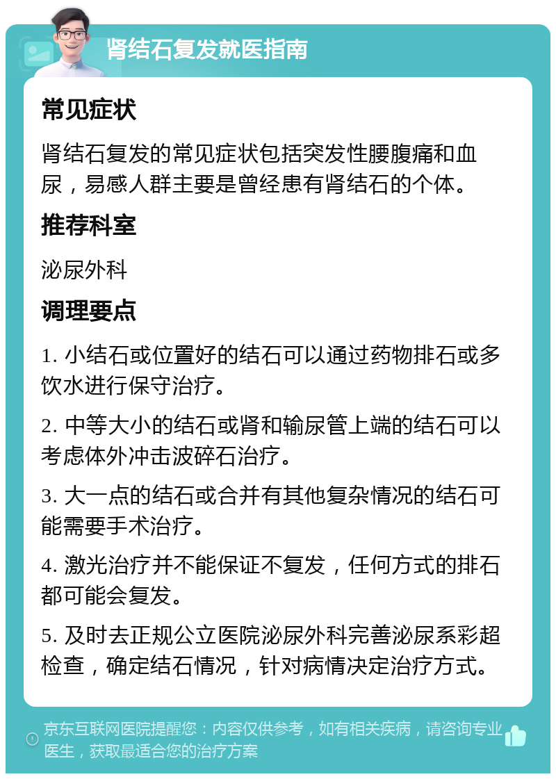 肾结石复发就医指南 常见症状 肾结石复发的常见症状包括突发性腰腹痛和血尿，易感人群主要是曾经患有肾结石的个体。 推荐科室 泌尿外科 调理要点 1. 小结石或位置好的结石可以通过药物排石或多饮水进行保守治疗。 2. 中等大小的结石或肾和输尿管上端的结石可以考虑体外冲击波碎石治疗。 3. 大一点的结石或合并有其他复杂情况的结石可能需要手术治疗。 4. 激光治疗并不能保证不复发，任何方式的排石都可能会复发。 5. 及时去正规公立医院泌尿外科完善泌尿系彩超检查，确定结石情况，针对病情决定治疗方式。