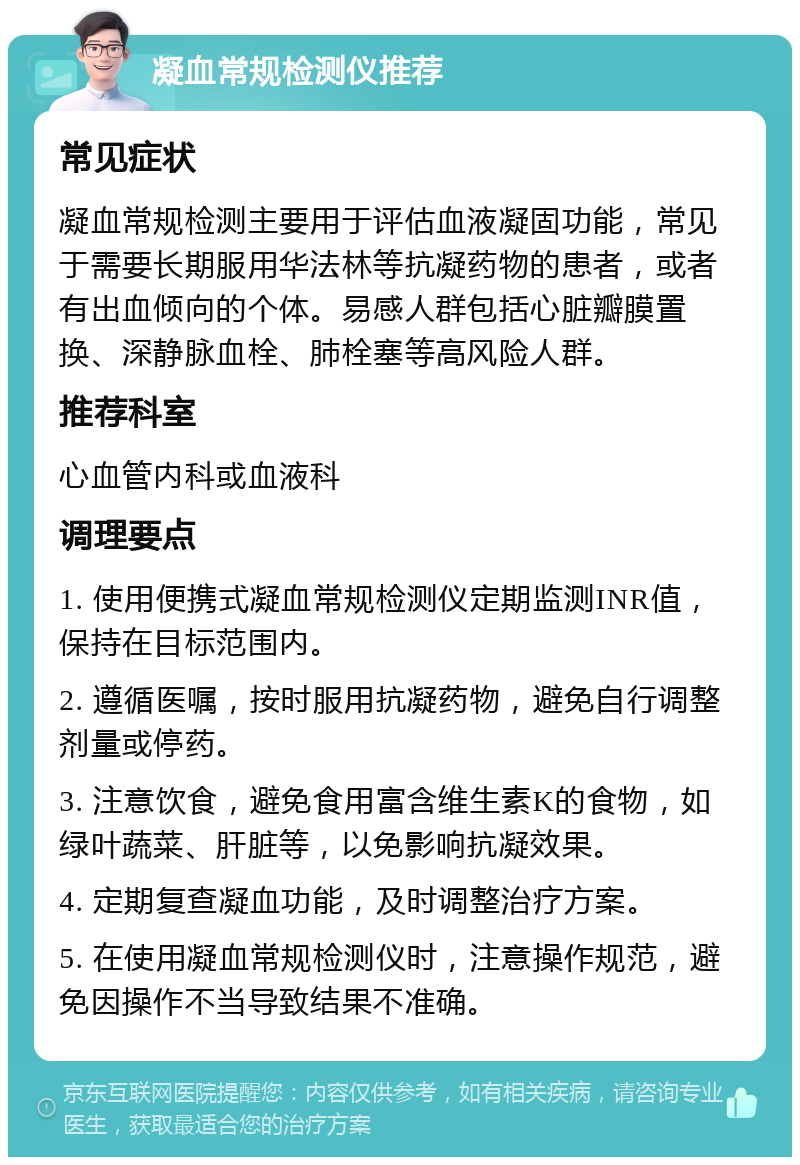 凝血常规检测仪推荐 常见症状 凝血常规检测主要用于评估血液凝固功能，常见于需要长期服用华法林等抗凝药物的患者，或者有出血倾向的个体。易感人群包括心脏瓣膜置换、深静脉血栓、肺栓塞等高风险人群。 推荐科室 心血管内科或血液科 调理要点 1. 使用便携式凝血常规检测仪定期监测INR值，保持在目标范围内。 2. 遵循医嘱，按时服用抗凝药物，避免自行调整剂量或停药。 3. 注意饮食，避免食用富含维生素K的食物，如绿叶蔬菜、肝脏等，以免影响抗凝效果。 4. 定期复查凝血功能，及时调整治疗方案。 5. 在使用凝血常规检测仪时，注意操作规范，避免因操作不当导致结果不准确。