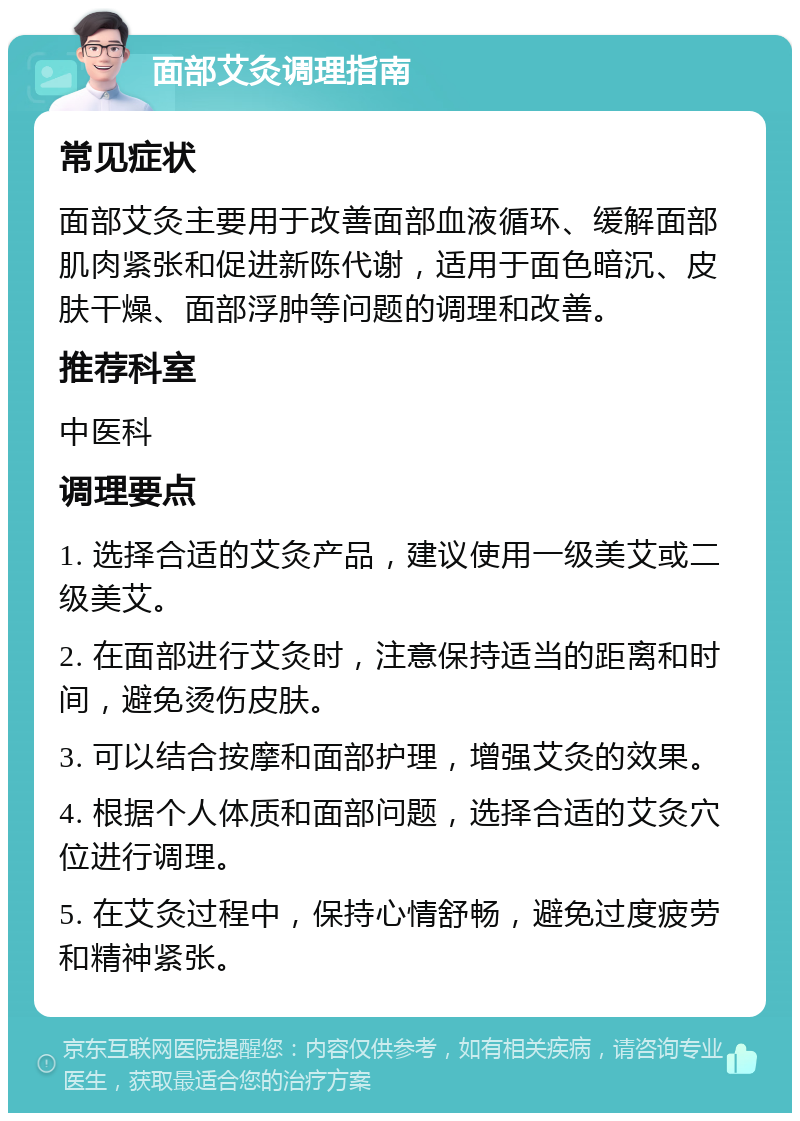 面部艾灸调理指南 常见症状 面部艾灸主要用于改善面部血液循环、缓解面部肌肉紧张和促进新陈代谢，适用于面色暗沉、皮肤干燥、面部浮肿等问题的调理和改善。 推荐科室 中医科 调理要点 1. 选择合适的艾灸产品，建议使用一级美艾或二级美艾。 2. 在面部进行艾灸时，注意保持适当的距离和时间，避免烫伤皮肤。 3. 可以结合按摩和面部护理，增强艾灸的效果。 4. 根据个人体质和面部问题，选择合适的艾灸穴位进行调理。 5. 在艾灸过程中，保持心情舒畅，避免过度疲劳和精神紧张。