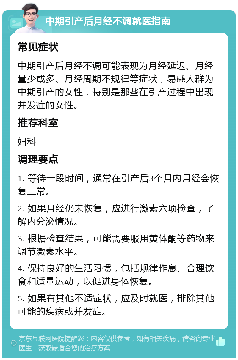 中期引产后月经不调就医指南 常见症状 中期引产后月经不调可能表现为月经延迟、月经量少或多、月经周期不规律等症状，易感人群为中期引产的女性，特别是那些在引产过程中出现并发症的女性。 推荐科室 妇科 调理要点 1. 等待一段时间，通常在引产后3个月内月经会恢复正常。 2. 如果月经仍未恢复，应进行激素六项检查，了解内分泌情况。 3. 根据检查结果，可能需要服用黄体酮等药物来调节激素水平。 4. 保持良好的生活习惯，包括规律作息、合理饮食和适量运动，以促进身体恢复。 5. 如果有其他不适症状，应及时就医，排除其他可能的疾病或并发症。