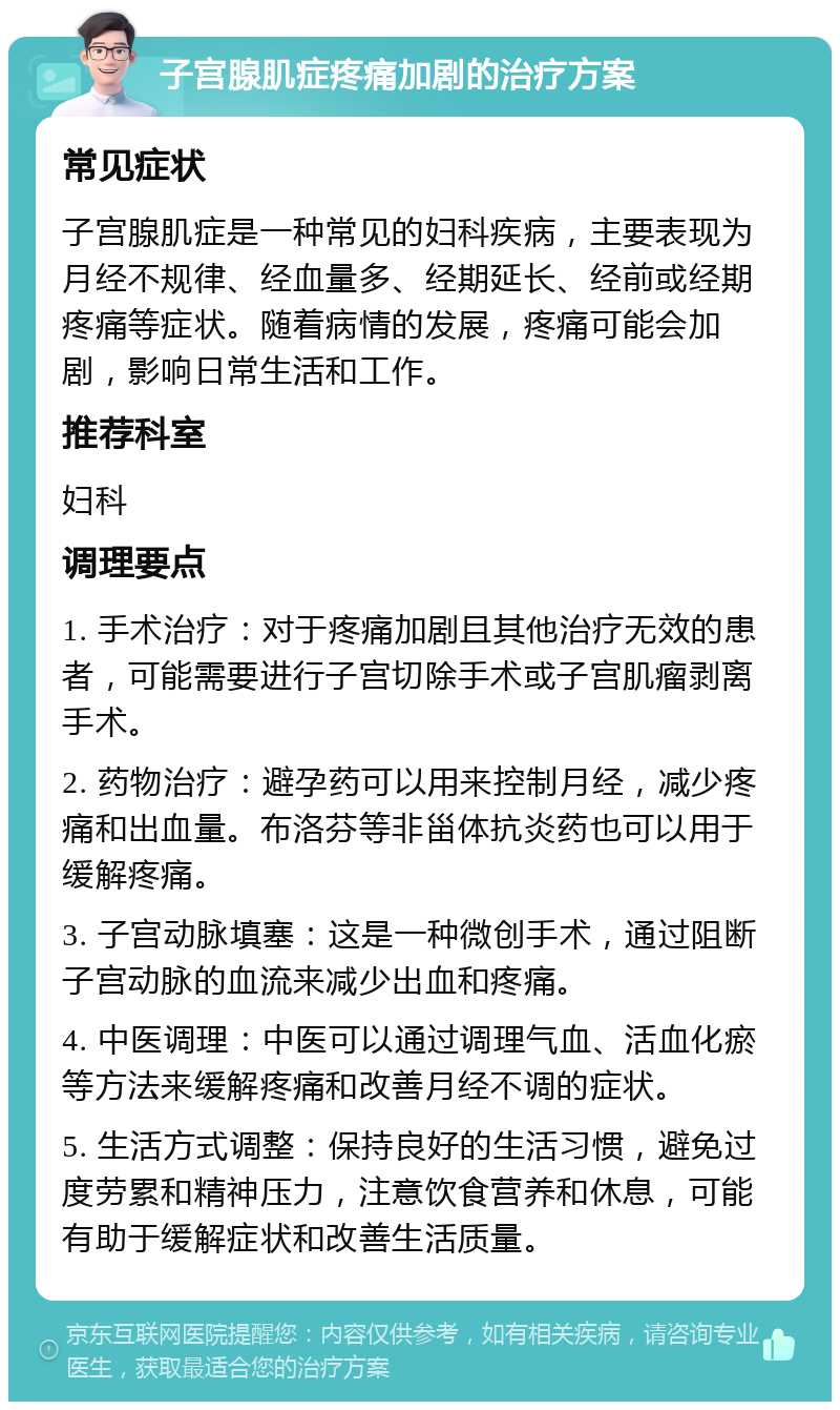 子宫腺肌症疼痛加剧的治疗方案 常见症状 子宫腺肌症是一种常见的妇科疾病，主要表现为月经不规律、经血量多、经期延长、经前或经期疼痛等症状。随着病情的发展，疼痛可能会加剧，影响日常生活和工作。 推荐科室 妇科 调理要点 1. 手术治疗：对于疼痛加剧且其他治疗无效的患者，可能需要进行子宫切除手术或子宫肌瘤剥离手术。 2. 药物治疗：避孕药可以用来控制月经，减少疼痛和出血量。布洛芬等非甾体抗炎药也可以用于缓解疼痛。 3. 子宫动脉填塞：这是一种微创手术，通过阻断子宫动脉的血流来减少出血和疼痛。 4. 中医调理：中医可以通过调理气血、活血化瘀等方法来缓解疼痛和改善月经不调的症状。 5. 生活方式调整：保持良好的生活习惯，避免过度劳累和精神压力，注意饮食营养和休息，可能有助于缓解症状和改善生活质量。