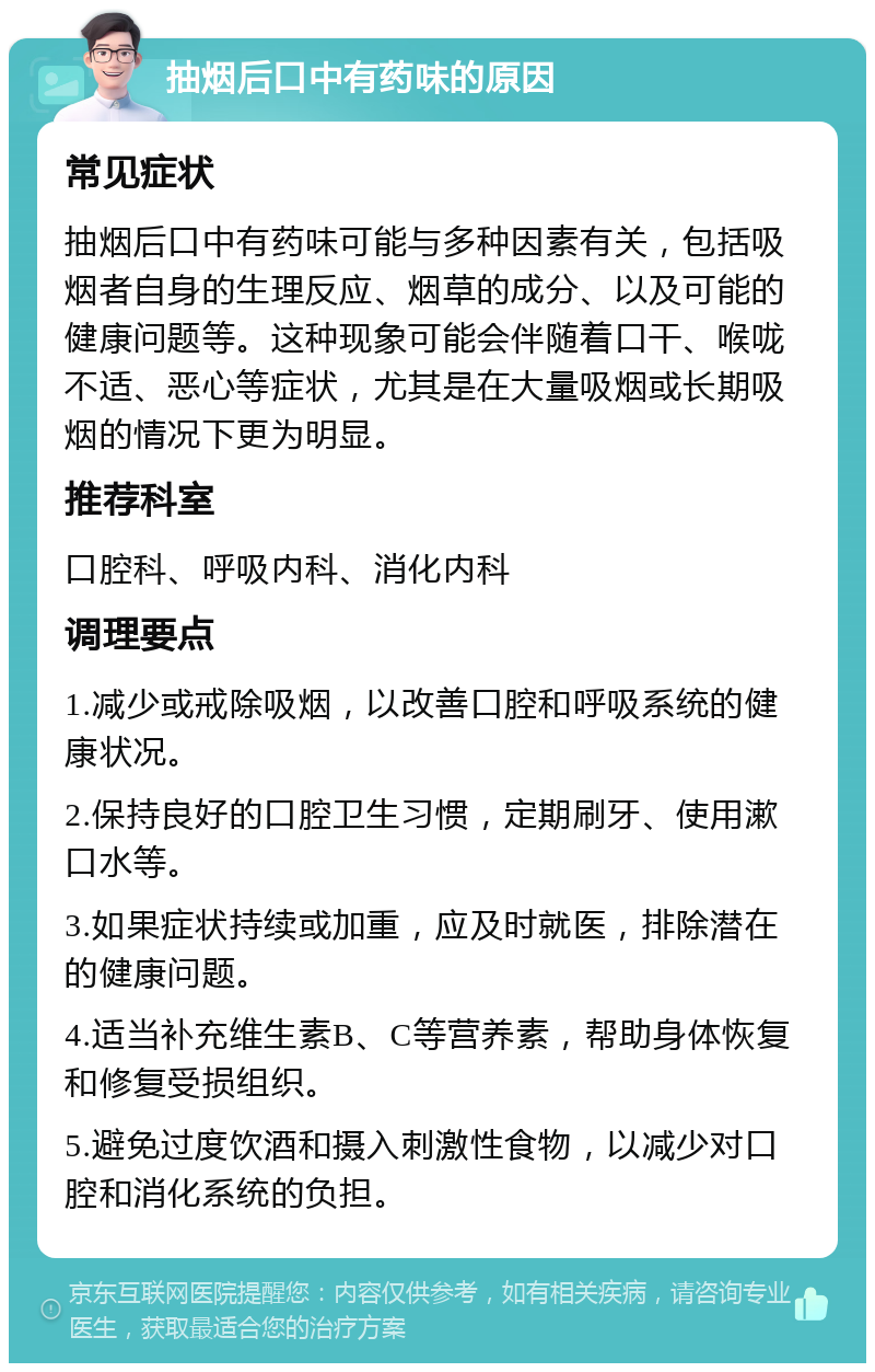 抽烟后口中有药味的原因 常见症状 抽烟后口中有药味可能与多种因素有关，包括吸烟者自身的生理反应、烟草的成分、以及可能的健康问题等。这种现象可能会伴随着口干、喉咙不适、恶心等症状，尤其是在大量吸烟或长期吸烟的情况下更为明显。 推荐科室 口腔科、呼吸内科、消化内科 调理要点 1.减少或戒除吸烟，以改善口腔和呼吸系统的健康状况。 2.保持良好的口腔卫生习惯，定期刷牙、使用漱口水等。 3.如果症状持续或加重，应及时就医，排除潜在的健康问题。 4.适当补充维生素B、C等营养素，帮助身体恢复和修复受损组织。 5.避免过度饮酒和摄入刺激性食物，以减少对口腔和消化系统的负担。