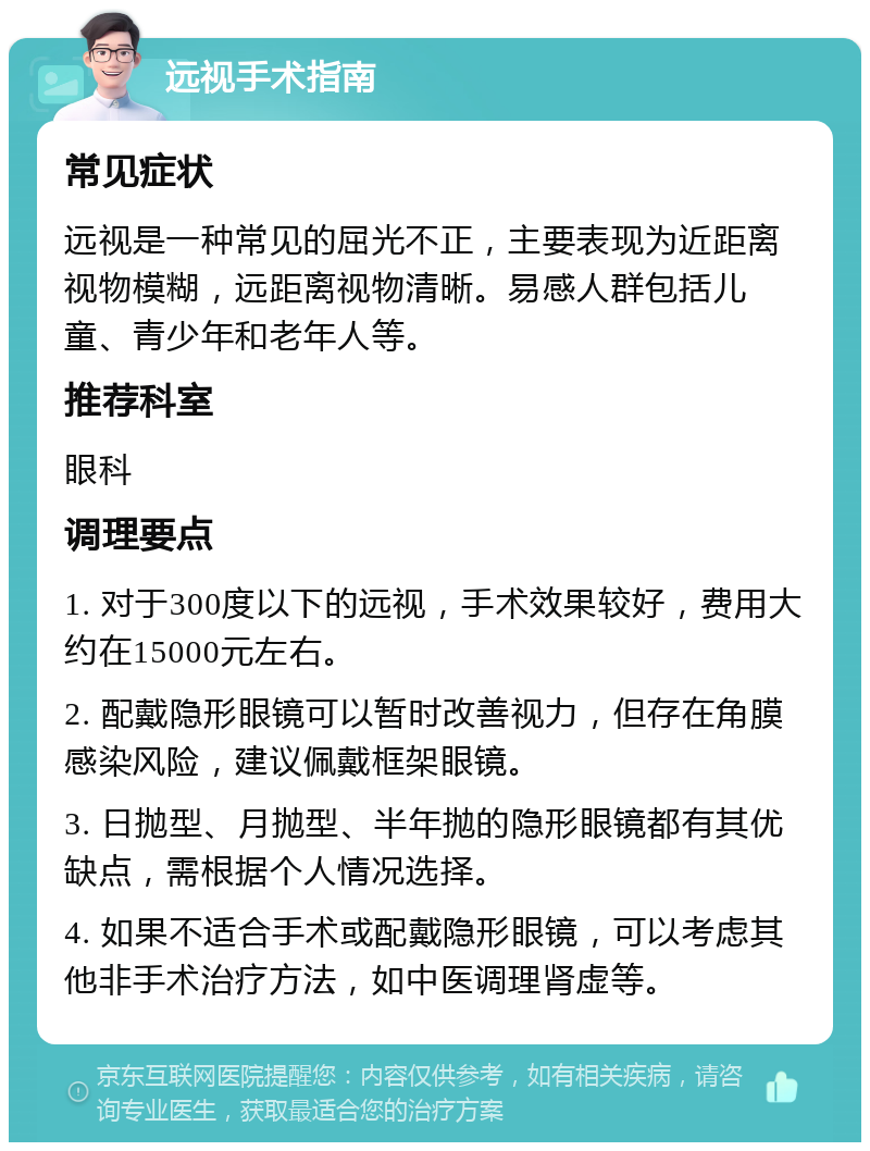 远视手术指南 常见症状 远视是一种常见的屈光不正，主要表现为近距离视物模糊，远距离视物清晰。易感人群包括儿童、青少年和老年人等。 推荐科室 眼科 调理要点 1. 对于300度以下的远视，手术效果较好，费用大约在15000元左右。 2. 配戴隐形眼镜可以暂时改善视力，但存在角膜感染风险，建议佩戴框架眼镜。 3. 日抛型、月抛型、半年抛的隐形眼镜都有其优缺点，需根据个人情况选择。 4. 如果不适合手术或配戴隐形眼镜，可以考虑其他非手术治疗方法，如中医调理肾虚等。