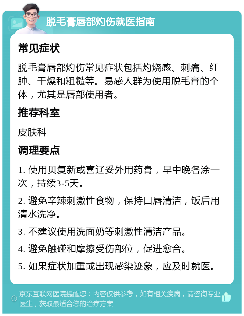 脱毛膏唇部灼伤就医指南 常见症状 脱毛膏唇部灼伤常见症状包括灼烧感、刺痛、红肿、干燥和粗糙等。易感人群为使用脱毛膏的个体，尤其是唇部使用者。 推荐科室 皮肤科 调理要点 1. 使用贝复新或喜辽妥外用药膏，早中晚各涂一次，持续3-5天。 2. 避免辛辣刺激性食物，保持口唇清洁，饭后用清水洗净。 3. 不建议使用洗面奶等刺激性清洁产品。 4. 避免触碰和摩擦受伤部位，促进愈合。 5. 如果症状加重或出现感染迹象，应及时就医。