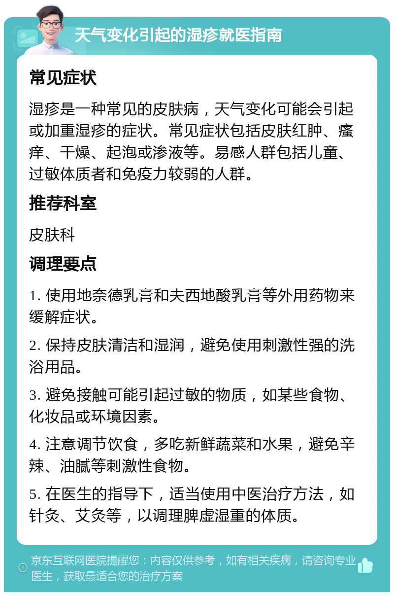 天气变化引起的湿疹就医指南 常见症状 湿疹是一种常见的皮肤病，天气变化可能会引起或加重湿疹的症状。常见症状包括皮肤红肿、瘙痒、干燥、起泡或渗液等。易感人群包括儿童、过敏体质者和免疫力较弱的人群。 推荐科室 皮肤科 调理要点 1. 使用地奈德乳膏和夫西地酸乳膏等外用药物来缓解症状。 2. 保持皮肤清洁和湿润，避免使用刺激性强的洗浴用品。 3. 避免接触可能引起过敏的物质，如某些食物、化妆品或环境因素。 4. 注意调节饮食，多吃新鲜蔬菜和水果，避免辛辣、油腻等刺激性食物。 5. 在医生的指导下，适当使用中医治疗方法，如针灸、艾灸等，以调理脾虚湿重的体质。