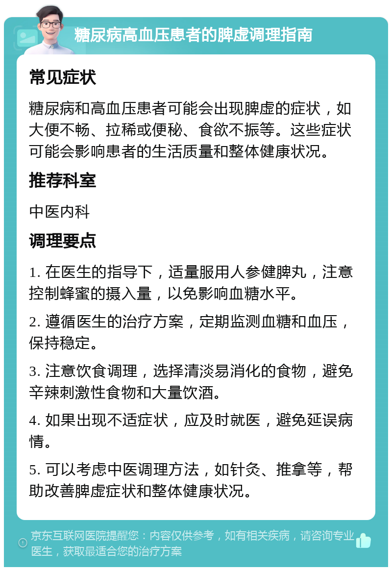 糖尿病高血压患者的脾虚调理指南 常见症状 糖尿病和高血压患者可能会出现脾虚的症状，如大便不畅、拉稀或便秘、食欲不振等。这些症状可能会影响患者的生活质量和整体健康状况。 推荐科室 中医内科 调理要点 1. 在医生的指导下，适量服用人参健脾丸，注意控制蜂蜜的摄入量，以免影响血糖水平。 2. 遵循医生的治疗方案，定期监测血糖和血压，保持稳定。 3. 注意饮食调理，选择清淡易消化的食物，避免辛辣刺激性食物和大量饮酒。 4. 如果出现不适症状，应及时就医，避免延误病情。 5. 可以考虑中医调理方法，如针灸、推拿等，帮助改善脾虚症状和整体健康状况。