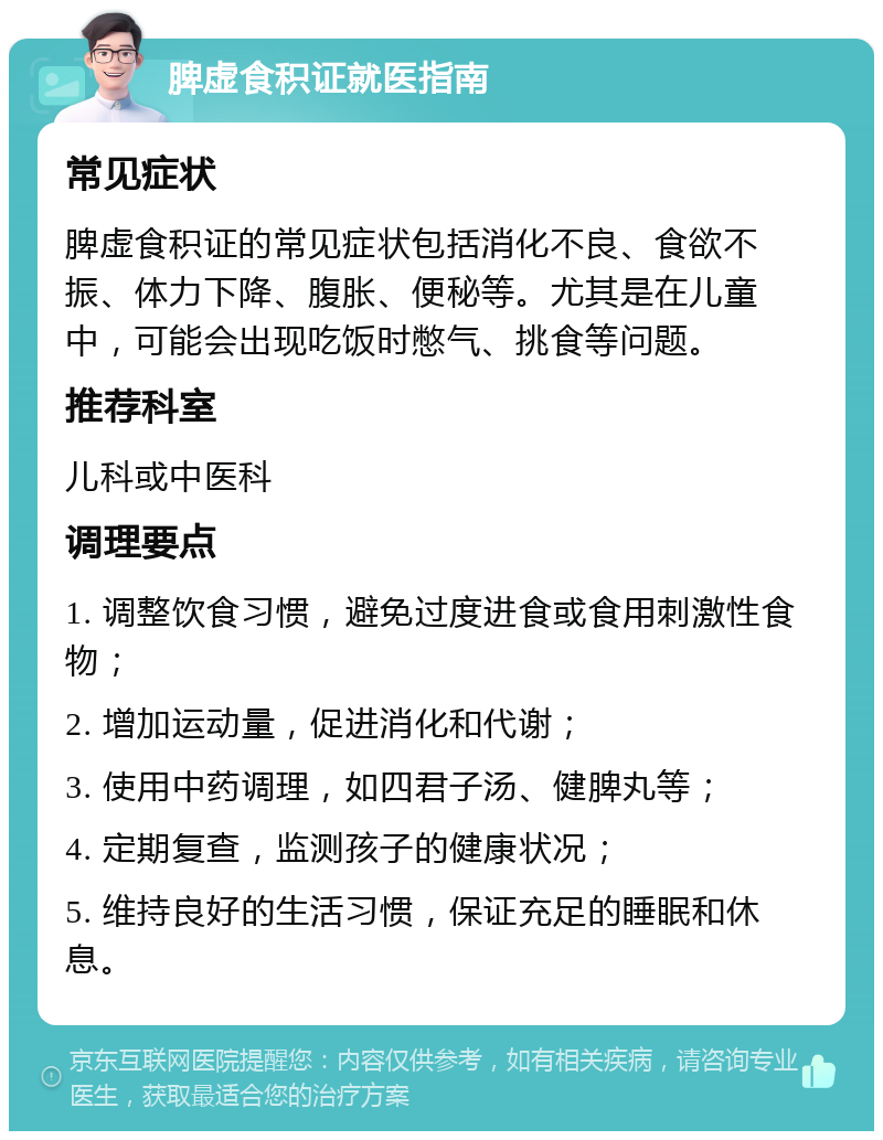 脾虚食积证就医指南 常见症状 脾虚食积证的常见症状包括消化不良、食欲不振、体力下降、腹胀、便秘等。尤其是在儿童中，可能会出现吃饭时憋气、挑食等问题。 推荐科室 儿科或中医科 调理要点 1. 调整饮食习惯，避免过度进食或食用刺激性食物； 2. 增加运动量，促进消化和代谢； 3. 使用中药调理，如四君子汤、健脾丸等； 4. 定期复查，监测孩子的健康状况； 5. 维持良好的生活习惯，保证充足的睡眠和休息。