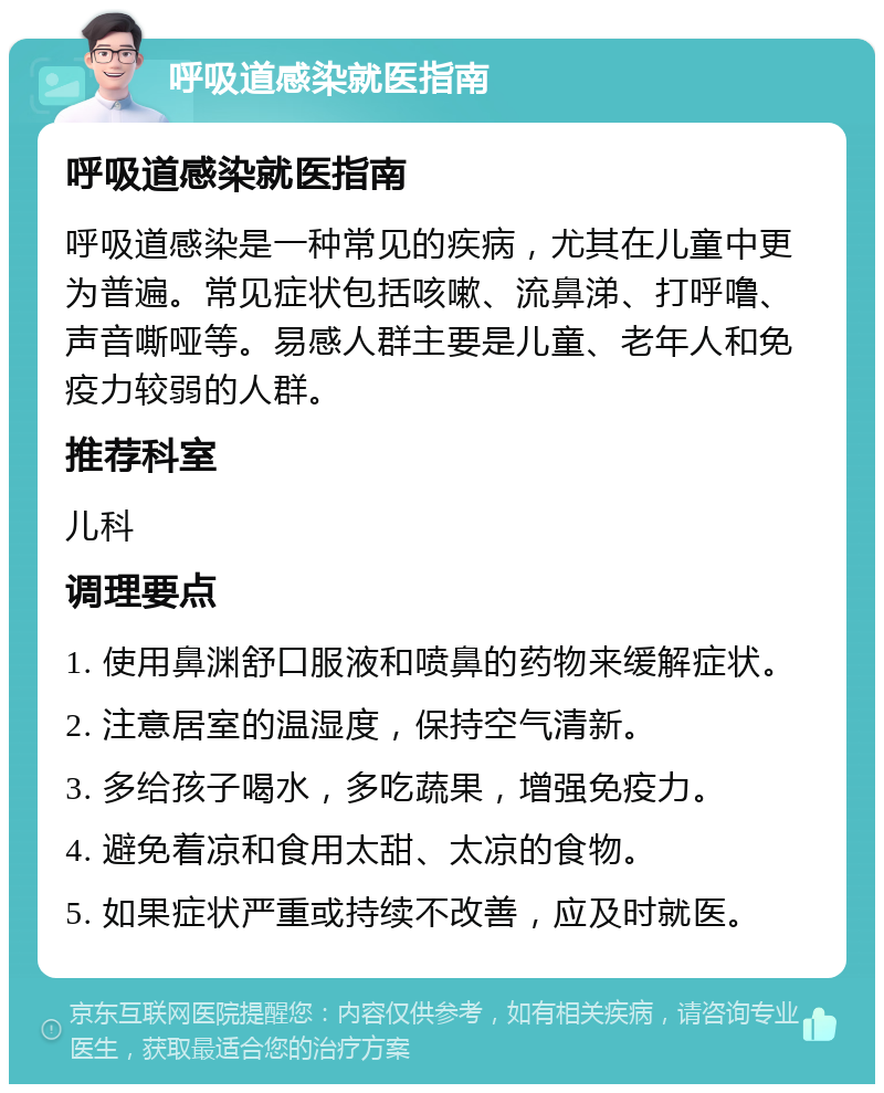 呼吸道感染就医指南 呼吸道感染就医指南 呼吸道感染是一种常见的疾病，尤其在儿童中更为普遍。常见症状包括咳嗽、流鼻涕、打呼噜、声音嘶哑等。易感人群主要是儿童、老年人和免疫力较弱的人群。 推荐科室 儿科 调理要点 1. 使用鼻渊舒口服液和喷鼻的药物来缓解症状。 2. 注意居室的温湿度，保持空气清新。 3. 多给孩子喝水，多吃蔬果，增强免疫力。 4. 避免着凉和食用太甜、太凉的食物。 5. 如果症状严重或持续不改善，应及时就医。