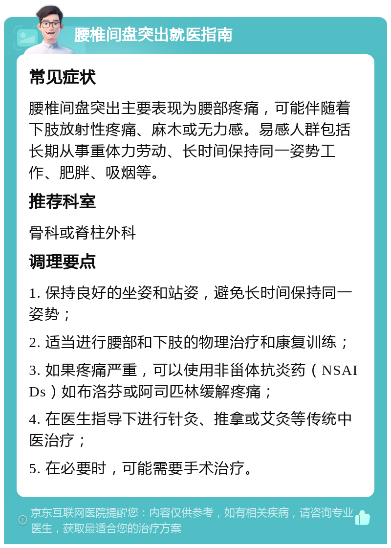 腰椎间盘突出就医指南 常见症状 腰椎间盘突出主要表现为腰部疼痛，可能伴随着下肢放射性疼痛、麻木或无力感。易感人群包括长期从事重体力劳动、长时间保持同一姿势工作、肥胖、吸烟等。 推荐科室 骨科或脊柱外科 调理要点 1. 保持良好的坐姿和站姿，避免长时间保持同一姿势； 2. 适当进行腰部和下肢的物理治疗和康复训练； 3. 如果疼痛严重，可以使用非甾体抗炎药（NSAIDs）如布洛芬或阿司匹林缓解疼痛； 4. 在医生指导下进行针灸、推拿或艾灸等传统中医治疗； 5. 在必要时，可能需要手术治疗。