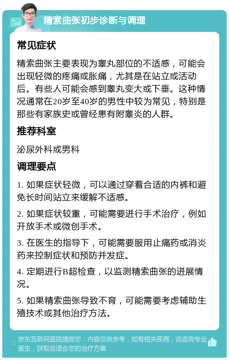 精索曲张初步诊断与调理 常见症状 精索曲张主要表现为睾丸部位的不适感，可能会出现轻微的疼痛或胀痛，尤其是在站立或活动后。有些人可能会感到睾丸变大或下垂。这种情况通常在20岁至40岁的男性中较为常见，特别是那些有家族史或曾经患有附睾炎的人群。 推荐科室 泌尿外科或男科 调理要点 1. 如果症状轻微，可以通过穿着合适的内裤和避免长时间站立来缓解不适感。 2. 如果症状较重，可能需要进行手术治疗，例如开放手术或微创手术。 3. 在医生的指导下，可能需要服用止痛药或消炎药来控制症状和预防并发症。 4. 定期进行B超检查，以监测精索曲张的进展情况。 5. 如果精索曲张导致不育，可能需要考虑辅助生殖技术或其他治疗方法。