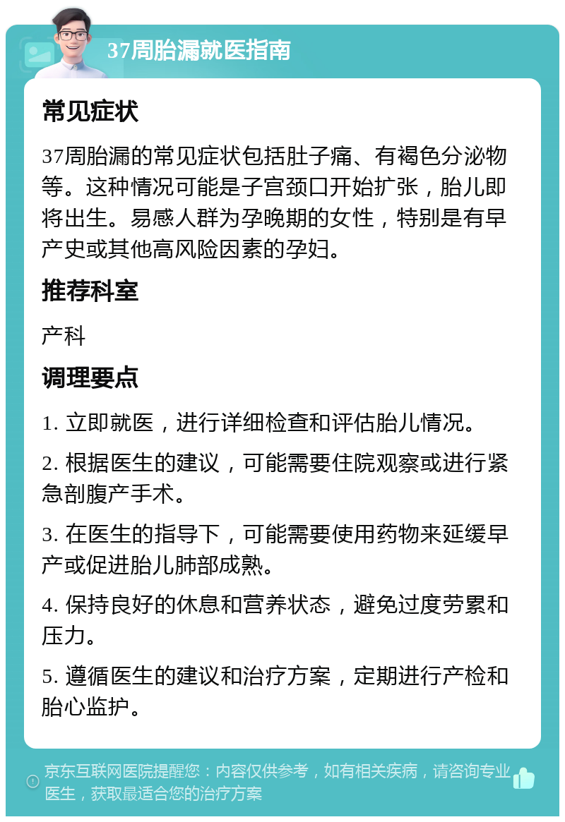 37周胎漏就医指南 常见症状 37周胎漏的常见症状包括肚子痛、有褐色分泌物等。这种情况可能是子宫颈口开始扩张，胎儿即将出生。易感人群为孕晚期的女性，特别是有早产史或其他高风险因素的孕妇。 推荐科室 产科 调理要点 1. 立即就医，进行详细检查和评估胎儿情况。 2. 根据医生的建议，可能需要住院观察或进行紧急剖腹产手术。 3. 在医生的指导下，可能需要使用药物来延缓早产或促进胎儿肺部成熟。 4. 保持良好的休息和营养状态，避免过度劳累和压力。 5. 遵循医生的建议和治疗方案，定期进行产检和胎心监护。