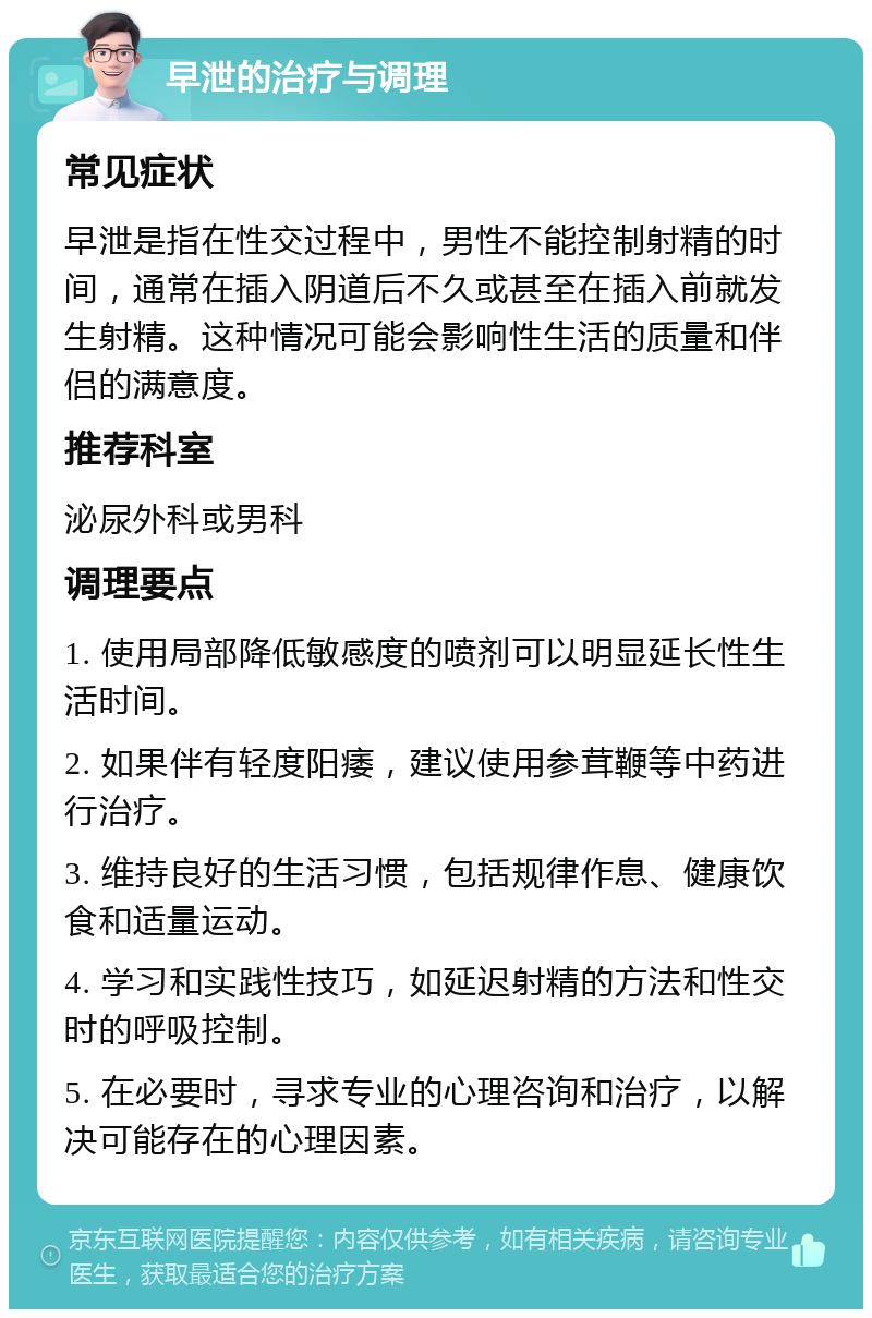 早泄的治疗与调理 常见症状 早泄是指在性交过程中，男性不能控制射精的时间，通常在插入阴道后不久或甚至在插入前就发生射精。这种情况可能会影响性生活的质量和伴侣的满意度。 推荐科室 泌尿外科或男科 调理要点 1. 使用局部降低敏感度的喷剂可以明显延长性生活时间。 2. 如果伴有轻度阳痿，建议使用参茸鞭等中药进行治疗。 3. 维持良好的生活习惯，包括规律作息、健康饮食和适量运动。 4. 学习和实践性技巧，如延迟射精的方法和性交时的呼吸控制。 5. 在必要时，寻求专业的心理咨询和治疗，以解决可能存在的心理因素。