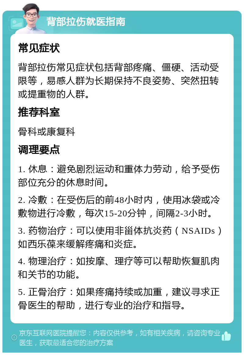 背部拉伤就医指南 常见症状 背部拉伤常见症状包括背部疼痛、僵硬、活动受限等，易感人群为长期保持不良姿势、突然扭转或提重物的人群。 推荐科室 骨科或康复科 调理要点 1. 休息：避免剧烈运动和重体力劳动，给予受伤部位充分的休息时间。 2. 冷敷：在受伤后的前48小时内，使用冰袋或冷敷物进行冷敷，每次15-20分钟，间隔2-3小时。 3. 药物治疗：可以使用非甾体抗炎药（NSAIDs）如西乐葆来缓解疼痛和炎症。 4. 物理治疗：如按摩、理疗等可以帮助恢复肌肉和关节的功能。 5. 正骨治疗：如果疼痛持续或加重，建议寻求正骨医生的帮助，进行专业的治疗和指导。