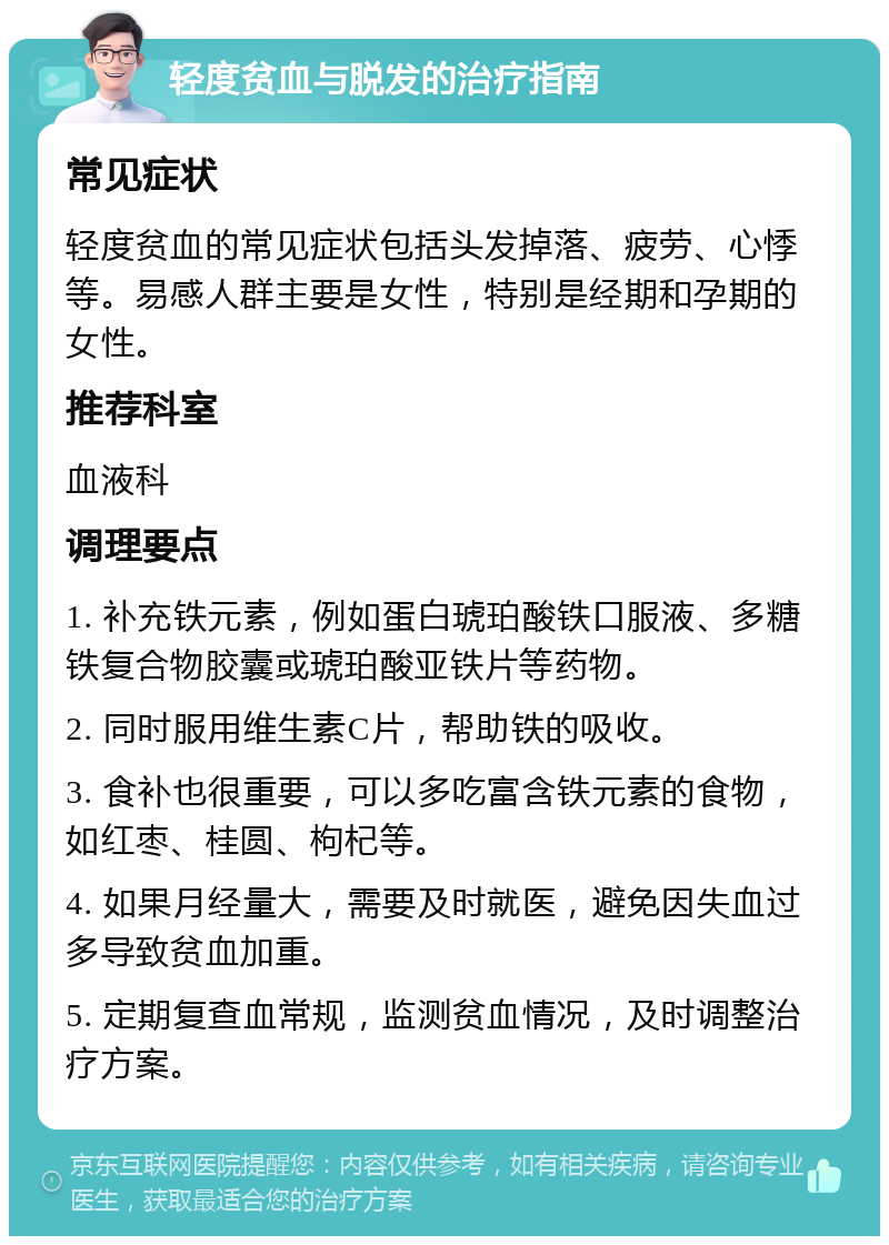 轻度贫血与脱发的治疗指南 常见症状 轻度贫血的常见症状包括头发掉落、疲劳、心悸等。易感人群主要是女性，特别是经期和孕期的女性。 推荐科室 血液科 调理要点 1. 补充铁元素，例如蛋白琥珀酸铁口服液、多糖铁复合物胶囊或琥珀酸亚铁片等药物。 2. 同时服用维生素C片，帮助铁的吸收。 3. 食补也很重要，可以多吃富含铁元素的食物，如红枣、桂圆、枸杞等。 4. 如果月经量大，需要及时就医，避免因失血过多导致贫血加重。 5. 定期复查血常规，监测贫血情况，及时调整治疗方案。