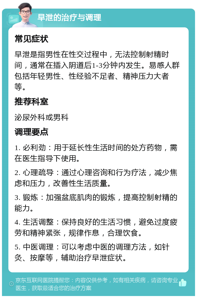 早泄的治疗与调理 常见症状 早泄是指男性在性交过程中，无法控制射精时间，通常在插入阴道后1-3分钟内发生。易感人群包括年轻男性、性经验不足者、精神压力大者等。 推荐科室 泌尿外科或男科 调理要点 1. 必利劲：用于延长性生活时间的处方药物，需在医生指导下使用。 2. 心理疏导：通过心理咨询和行为疗法，减少焦虑和压力，改善性生活质量。 3. 锻炼：加强盆底肌肉的锻炼，提高控制射精的能力。 4. 生活调整：保持良好的生活习惯，避免过度疲劳和精神紧张，规律作息，合理饮食。 5. 中医调理：可以考虑中医的调理方法，如针灸、按摩等，辅助治疗早泄症状。