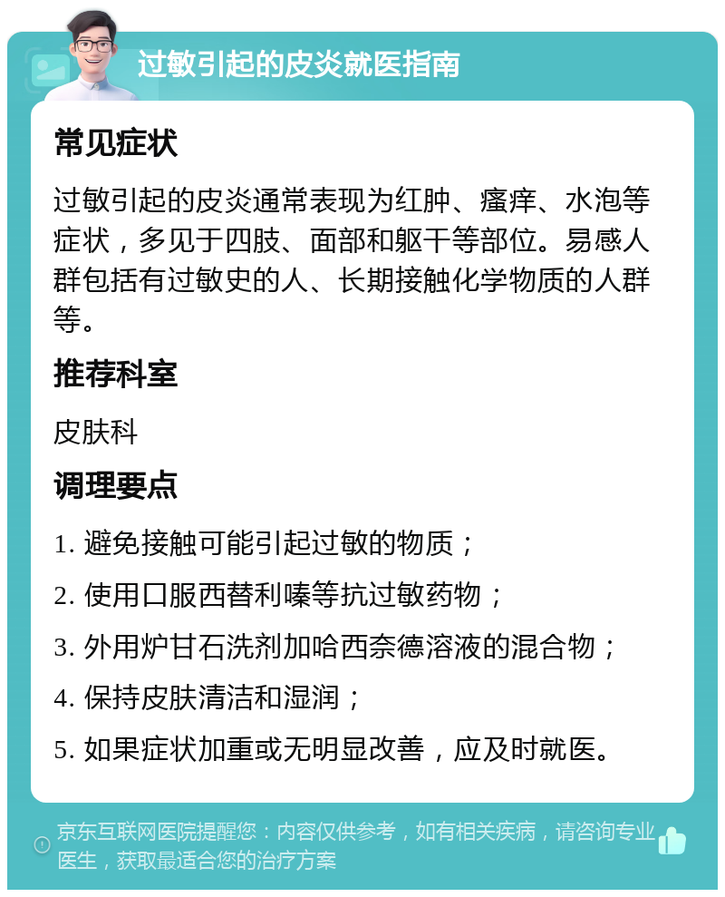 过敏引起的皮炎就医指南 常见症状 过敏引起的皮炎通常表现为红肿、瘙痒、水泡等症状，多见于四肢、面部和躯干等部位。易感人群包括有过敏史的人、长期接触化学物质的人群等。 推荐科室 皮肤科 调理要点 1. 避免接触可能引起过敏的物质； 2. 使用口服西替利嗪等抗过敏药物； 3. 外用炉甘石洗剂加哈西奈德溶液的混合物； 4. 保持皮肤清洁和湿润； 5. 如果症状加重或无明显改善，应及时就医。