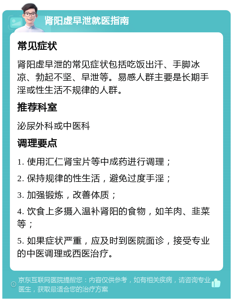 肾阳虚早泄就医指南 常见症状 肾阳虚早泄的常见症状包括吃饭出汗、手脚冰凉、勃起不坚、早泄等。易感人群主要是长期手淫或性生活不规律的人群。 推荐科室 泌尿外科或中医科 调理要点 1. 使用汇仁肾宝片等中成药进行调理； 2. 保持规律的性生活，避免过度手淫； 3. 加强锻炼，改善体质； 4. 饮食上多摄入温补肾阳的食物，如羊肉、韭菜等； 5. 如果症状严重，应及时到医院面诊，接受专业的中医调理或西医治疗。