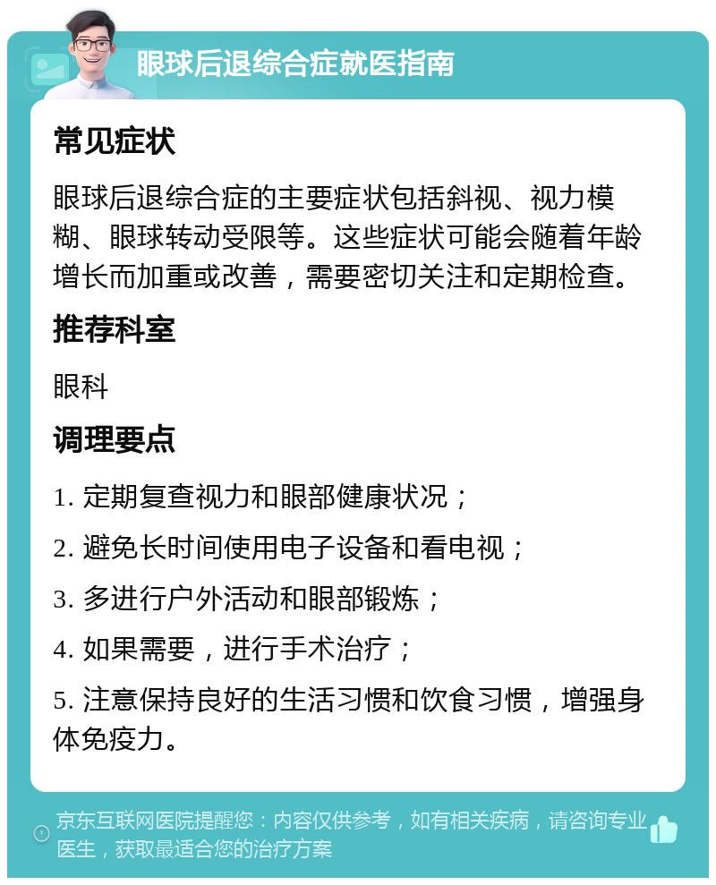 眼球后退综合症就医指南 常见症状 眼球后退综合症的主要症状包括斜视、视力模糊、眼球转动受限等。这些症状可能会随着年龄增长而加重或改善，需要密切关注和定期检查。 推荐科室 眼科 调理要点 1. 定期复查视力和眼部健康状况； 2. 避免长时间使用电子设备和看电视； 3. 多进行户外活动和眼部锻炼； 4. 如果需要，进行手术治疗； 5. 注意保持良好的生活习惯和饮食习惯，增强身体免疫力。