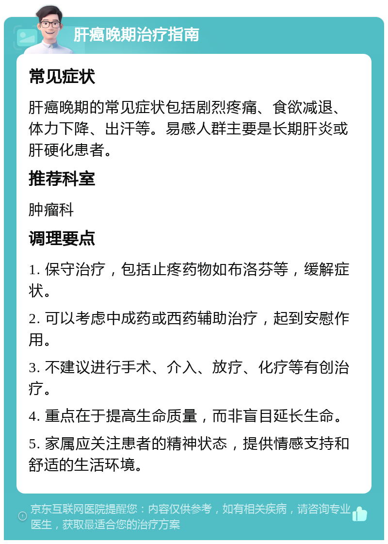 肝癌晚期治疗指南 常见症状 肝癌晚期的常见症状包括剧烈疼痛、食欲减退、体力下降、出汗等。易感人群主要是长期肝炎或肝硬化患者。 推荐科室 肿瘤科 调理要点 1. 保守治疗，包括止疼药物如布洛芬等，缓解症状。 2. 可以考虑中成药或西药辅助治疗，起到安慰作用。 3. 不建议进行手术、介入、放疗、化疗等有创治疗。 4. 重点在于提高生命质量，而非盲目延长生命。 5. 家属应关注患者的精神状态，提供情感支持和舒适的生活环境。