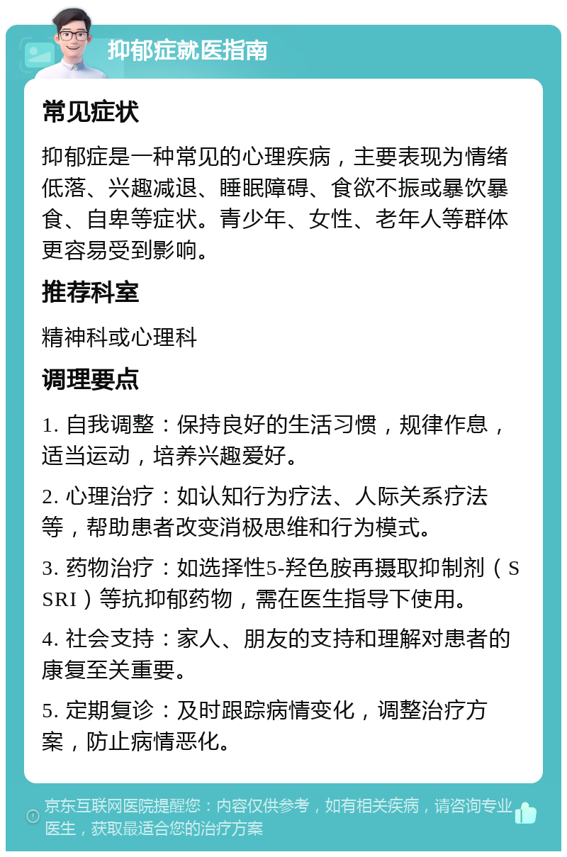 抑郁症就医指南 常见症状 抑郁症是一种常见的心理疾病，主要表现为情绪低落、兴趣减退、睡眠障碍、食欲不振或暴饮暴食、自卑等症状。青少年、女性、老年人等群体更容易受到影响。 推荐科室 精神科或心理科 调理要点 1. 自我调整：保持良好的生活习惯，规律作息，适当运动，培养兴趣爱好。 2. 心理治疗：如认知行为疗法、人际关系疗法等，帮助患者改变消极思维和行为模式。 3. 药物治疗：如选择性5-羟色胺再摄取抑制剂（SSRI）等抗抑郁药物，需在医生指导下使用。 4. 社会支持：家人、朋友的支持和理解对患者的康复至关重要。 5. 定期复诊：及时跟踪病情变化，调整治疗方案，防止病情恶化。