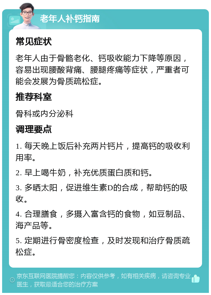 老年人补钙指南 常见症状 老年人由于骨骼老化、钙吸收能力下降等原因，容易出现腰酸背痛、腰腿疼痛等症状，严重者可能会发展为骨质疏松症。 推荐科室 骨科或内分泌科 调理要点 1. 每天晚上饭后补充两片钙片，提高钙的吸收利用率。 2. 早上喝牛奶，补充优质蛋白质和钙。 3. 多晒太阳，促进维生素D的合成，帮助钙的吸收。 4. 合理膳食，多摄入富含钙的食物，如豆制品、海产品等。 5. 定期进行骨密度检查，及时发现和治疗骨质疏松症。