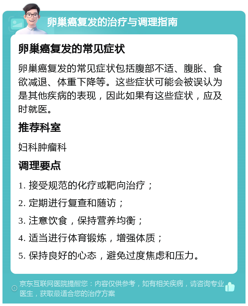 卵巢癌复发的治疗与调理指南 卵巢癌复发的常见症状 卵巢癌复发的常见症状包括腹部不适、腹胀、食欲减退、体重下降等。这些症状可能会被误认为是其他疾病的表现，因此如果有这些症状，应及时就医。 推荐科室 妇科肿瘤科 调理要点 1. 接受规范的化疗或靶向治疗； 2. 定期进行复查和随访； 3. 注意饮食，保持营养均衡； 4. 适当进行体育锻炼，增强体质； 5. 保持良好的心态，避免过度焦虑和压力。