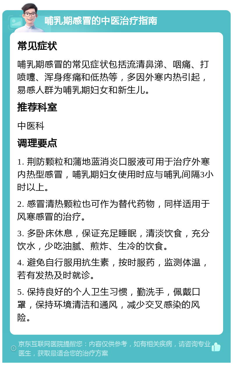 哺乳期感冒的中医治疗指南 常见症状 哺乳期感冒的常见症状包括流清鼻涕、咽痛、打喷嚏、浑身疼痛和低热等，多因外寒内热引起，易感人群为哺乳期妇女和新生儿。 推荐科室 中医科 调理要点 1. 荆防颗粒和蒲地蓝消炎口服液可用于治疗外寒内热型感冒，哺乳期妇女使用时应与哺乳间隔3小时以上。 2. 感冒清热颗粒也可作为替代药物，同样适用于风寒感冒的治疗。 3. 多卧床休息，保证充足睡眠，清淡饮食，充分饮水，少吃油腻、煎炸、生冷的饮食。 4. 避免自行服用抗生素，按时服药，监测体温，若有发热及时就诊。 5. 保持良好的个人卫生习惯，勤洗手，佩戴口罩，保持环境清洁和通风，减少交叉感染的风险。