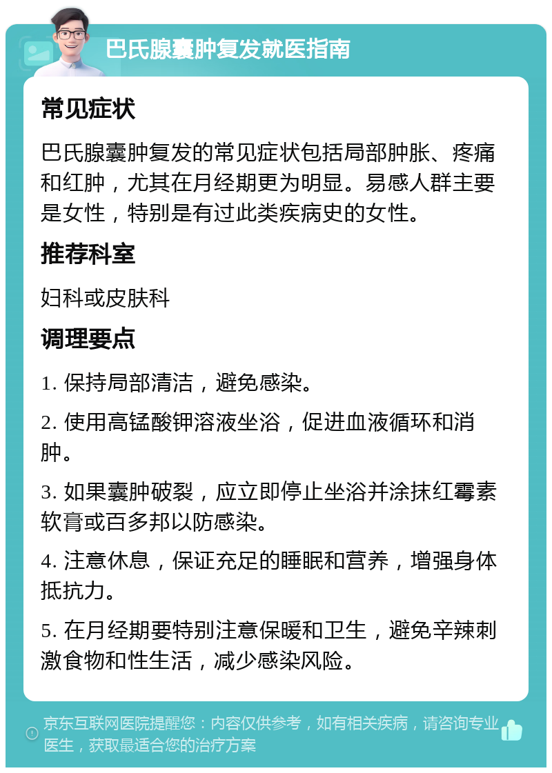 巴氏腺囊肿复发就医指南 常见症状 巴氏腺囊肿复发的常见症状包括局部肿胀、疼痛和红肿，尤其在月经期更为明显。易感人群主要是女性，特别是有过此类疾病史的女性。 推荐科室 妇科或皮肤科 调理要点 1. 保持局部清洁，避免感染。 2. 使用高锰酸钾溶液坐浴，促进血液循环和消肿。 3. 如果囊肿破裂，应立即停止坐浴并涂抹红霉素软膏或百多邦以防感染。 4. 注意休息，保证充足的睡眠和营养，增强身体抵抗力。 5. 在月经期要特别注意保暖和卫生，避免辛辣刺激食物和性生活，减少感染风险。