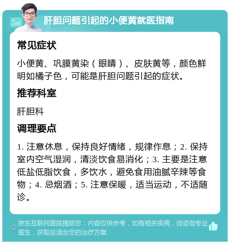 肝胆问题引起的小便黄就医指南 常见症状 小便黄、巩膜黄染（眼睛）、皮肤黄等，颜色鲜明如橘子色，可能是肝胆问题引起的症状。 推荐科室 肝胆科 调理要点 1. 注意休息，保持良好情绪，规律作息；2. 保持室内空气湿润，清淡饮食易消化；3. 主要是注意低盐低脂饮食，多饮水，避免食用油腻辛辣等食物；4. 忌烟酒；5. 注意保暖，适当运动，不适随诊。