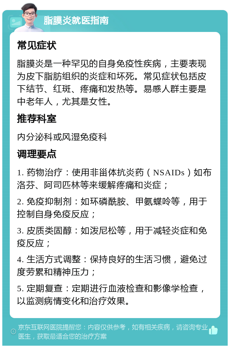 脂膜炎就医指南 常见症状 脂膜炎是一种罕见的自身免疫性疾病，主要表现为皮下脂肪组织的炎症和坏死。常见症状包括皮下结节、红斑、疼痛和发热等。易感人群主要是中老年人，尤其是女性。 推荐科室 内分泌科或风湿免疫科 调理要点 1. 药物治疗：使用非甾体抗炎药（NSAIDs）如布洛芬、阿司匹林等来缓解疼痛和炎症； 2. 免疫抑制剂：如环磷酰胺、甲氨蝶呤等，用于控制自身免疫反应； 3. 皮质类固醇：如泼尼松等，用于减轻炎症和免疫反应； 4. 生活方式调整：保持良好的生活习惯，避免过度劳累和精神压力； 5. 定期复查：定期进行血液检查和影像学检查，以监测病情变化和治疗效果。