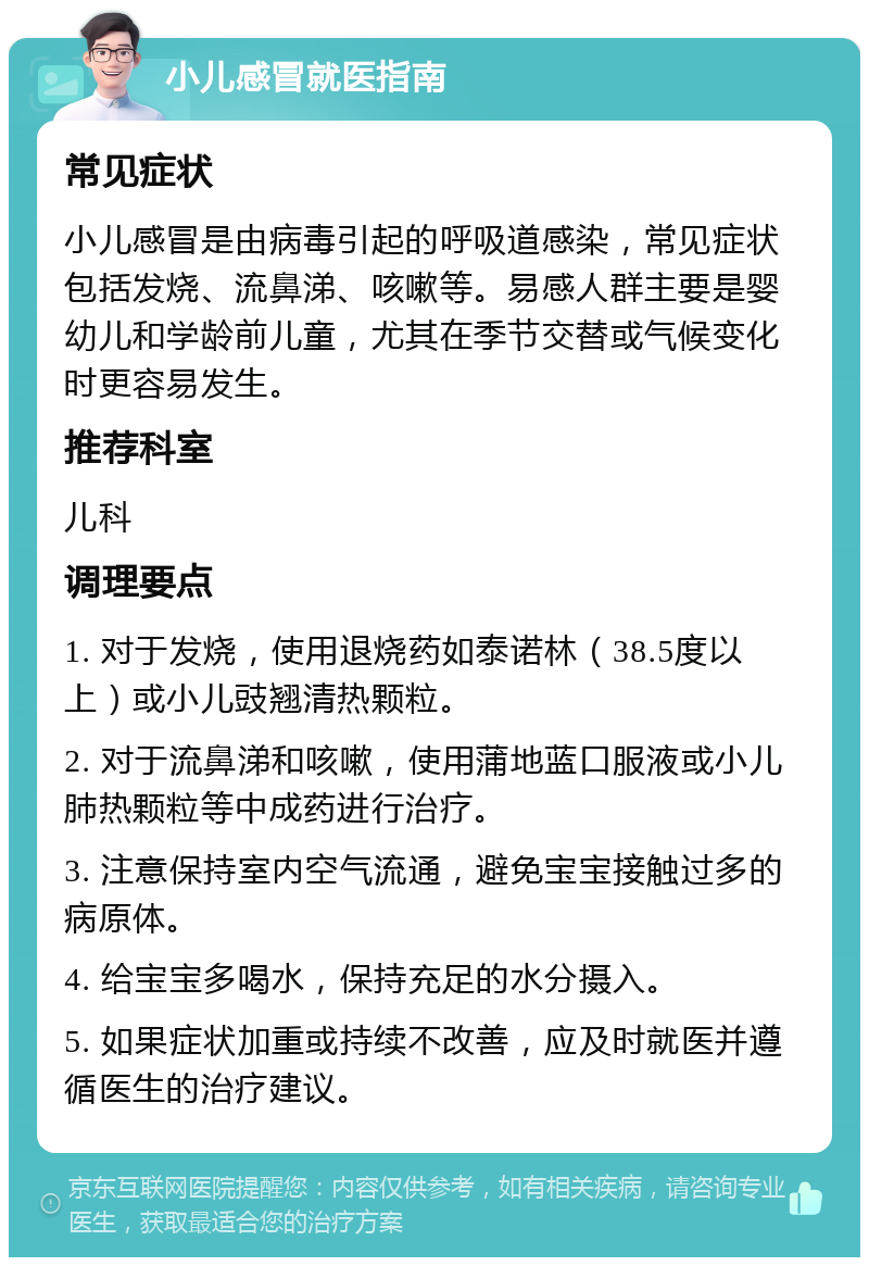 小儿感冒就医指南 常见症状 小儿感冒是由病毒引起的呼吸道感染，常见症状包括发烧、流鼻涕、咳嗽等。易感人群主要是婴幼儿和学龄前儿童，尤其在季节交替或气候变化时更容易发生。 推荐科室 儿科 调理要点 1. 对于发烧，使用退烧药如泰诺林（38.5度以上）或小儿豉翘清热颗粒。 2. 对于流鼻涕和咳嗽，使用蒲地蓝口服液或小儿肺热颗粒等中成药进行治疗。 3. 注意保持室内空气流通，避免宝宝接触过多的病原体。 4. 给宝宝多喝水，保持充足的水分摄入。 5. 如果症状加重或持续不改善，应及时就医并遵循医生的治疗建议。