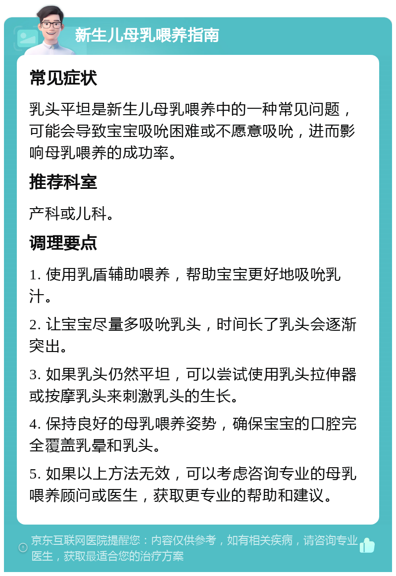 新生儿母乳喂养指南 常见症状 乳头平坦是新生儿母乳喂养中的一种常见问题，可能会导致宝宝吸吮困难或不愿意吸吮，进而影响母乳喂养的成功率。 推荐科室 产科或儿科。 调理要点 1. 使用乳盾辅助喂养，帮助宝宝更好地吸吮乳汁。 2. 让宝宝尽量多吸吮乳头，时间长了乳头会逐渐突出。 3. 如果乳头仍然平坦，可以尝试使用乳头拉伸器或按摩乳头来刺激乳头的生长。 4. 保持良好的母乳喂养姿势，确保宝宝的口腔完全覆盖乳晕和乳头。 5. 如果以上方法无效，可以考虑咨询专业的母乳喂养顾问或医生，获取更专业的帮助和建议。