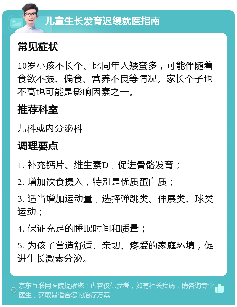 儿童生长发育迟缓就医指南 常见症状 10岁小孩不长个、比同年人矮蛮多，可能伴随着食欲不振、偏食、营养不良等情况。家长个子也不高也可能是影响因素之一。 推荐科室 儿科或内分泌科 调理要点 1. 补充钙片、维生素D，促进骨骼发育； 2. 增加饮食摄入，特别是优质蛋白质； 3. 适当增加运动量，选择弹跳类、伸展类、球类运动； 4. 保证充足的睡眠时间和质量； 5. 为孩子营造舒适、亲切、疼爱的家庭环境，促进生长激素分泌。