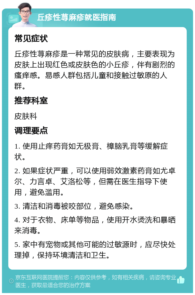 丘疹性荨麻疹就医指南 常见症状 丘疹性荨麻疹是一种常见的皮肤病，主要表现为皮肤上出现红色或皮肤色的小丘疹，伴有剧烈的瘙痒感。易感人群包括儿童和接触过敏原的人群。 推荐科室 皮肤科 调理要点 1. 使用止痒药膏如无极膏、樟脑乳膏等缓解症状。 2. 如果症状严重，可以使用弱效激素药膏如尤卓尔、力言卓、艾洛松等，但需在医生指导下使用，避免滥用。 3. 清洁和消毒被咬部位，避免感染。 4. 对于衣物、床单等物品，使用开水烫洗和暴晒来消毒。 5. 家中有宠物或其他可能的过敏源时，应尽快处理掉，保持环境清洁和卫生。