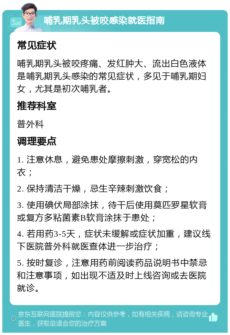 哺乳期乳头被咬感染就医指南 常见症状 哺乳期乳头被咬疼痛、发红肿大、流出白色液体是哺乳期乳头感染的常见症状，多见于哺乳期妇女，尤其是初次哺乳者。 推荐科室 普外科 调理要点 1. 注意休息，避免患处摩擦刺激，穿宽松的内衣； 2. 保持清洁干燥，忌生辛辣刺激饮食； 3. 使用碘伏局部涂抹，待干后使用莫匹罗星软膏或复方多粘菌素B软膏涂抹于患处； 4. 若用药3-5天，症状未缓解或症状加重，建议线下医院普外科就医查体进一步治疗； 5. 按时复诊，注意用药前阅读药品说明书中禁忌和注意事项，如出现不适及时上线咨询或去医院就诊。