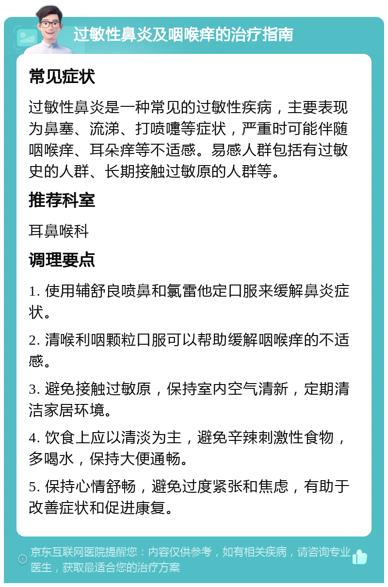 过敏性鼻炎及咽喉痒的治疗指南 常见症状 过敏性鼻炎是一种常见的过敏性疾病，主要表现为鼻塞、流涕、打喷嚏等症状，严重时可能伴随咽喉痒、耳朵痒等不适感。易感人群包括有过敏史的人群、长期接触过敏原的人群等。 推荐科室 耳鼻喉科 调理要点 1. 使用辅舒良喷鼻和氯雷他定口服来缓解鼻炎症状。 2. 清喉利咽颗粒口服可以帮助缓解咽喉痒的不适感。 3. 避免接触过敏原，保持室内空气清新，定期清洁家居环境。 4. 饮食上应以清淡为主，避免辛辣刺激性食物，多喝水，保持大便通畅。 5. 保持心情舒畅，避免过度紧张和焦虑，有助于改善症状和促进康复。