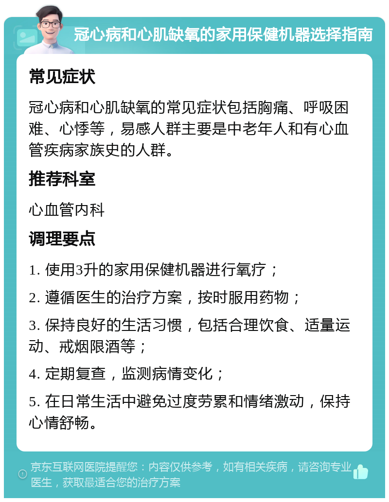 冠心病和心肌缺氧的家用保健机器选择指南 常见症状 冠心病和心肌缺氧的常见症状包括胸痛、呼吸困难、心悸等，易感人群主要是中老年人和有心血管疾病家族史的人群。 推荐科室 心血管内科 调理要点 1. 使用3升的家用保健机器进行氧疗； 2. 遵循医生的治疗方案，按时服用药物； 3. 保持良好的生活习惯，包括合理饮食、适量运动、戒烟限酒等； 4. 定期复查，监测病情变化； 5. 在日常生活中避免过度劳累和情绪激动，保持心情舒畅。