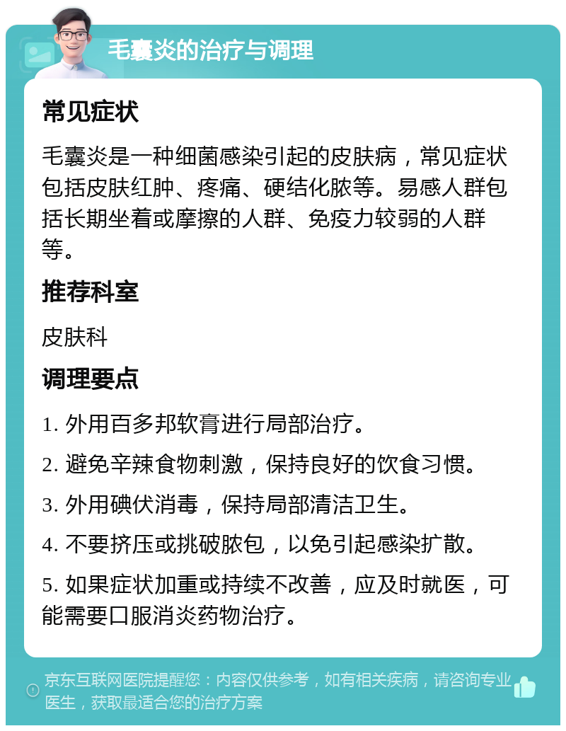 毛囊炎的治疗与调理 常见症状 毛囊炎是一种细菌感染引起的皮肤病，常见症状包括皮肤红肿、疼痛、硬结化脓等。易感人群包括长期坐着或摩擦的人群、免疫力较弱的人群等。 推荐科室 皮肤科 调理要点 1. 外用百多邦软膏进行局部治疗。 2. 避免辛辣食物刺激，保持良好的饮食习惯。 3. 外用碘伏消毒，保持局部清洁卫生。 4. 不要挤压或挑破脓包，以免引起感染扩散。 5. 如果症状加重或持续不改善，应及时就医，可能需要口服消炎药物治疗。