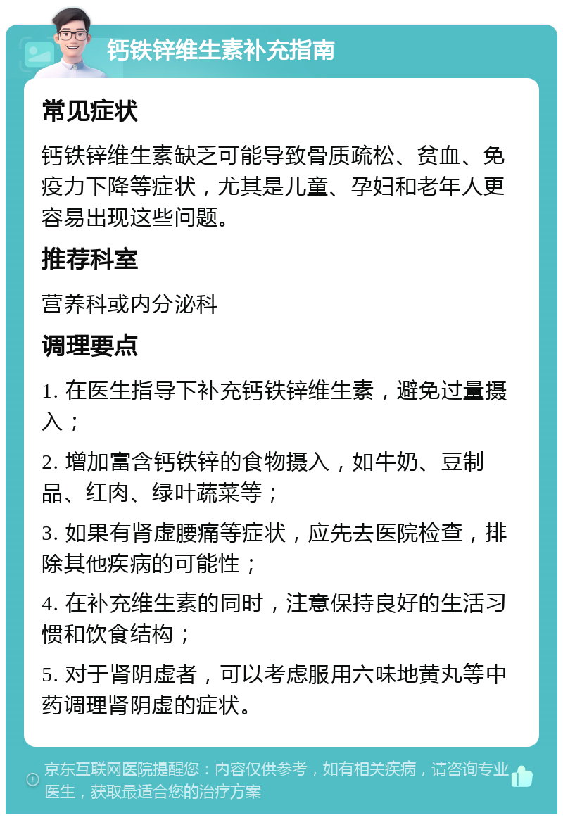 钙铁锌维生素补充指南 常见症状 钙铁锌维生素缺乏可能导致骨质疏松、贫血、免疫力下降等症状，尤其是儿童、孕妇和老年人更容易出现这些问题。 推荐科室 营养科或内分泌科 调理要点 1. 在医生指导下补充钙铁锌维生素，避免过量摄入； 2. 增加富含钙铁锌的食物摄入，如牛奶、豆制品、红肉、绿叶蔬菜等； 3. 如果有肾虚腰痛等症状，应先去医院检查，排除其他疾病的可能性； 4. 在补充维生素的同时，注意保持良好的生活习惯和饮食结构； 5. 对于肾阴虚者，可以考虑服用六味地黄丸等中药调理肾阴虚的症状。