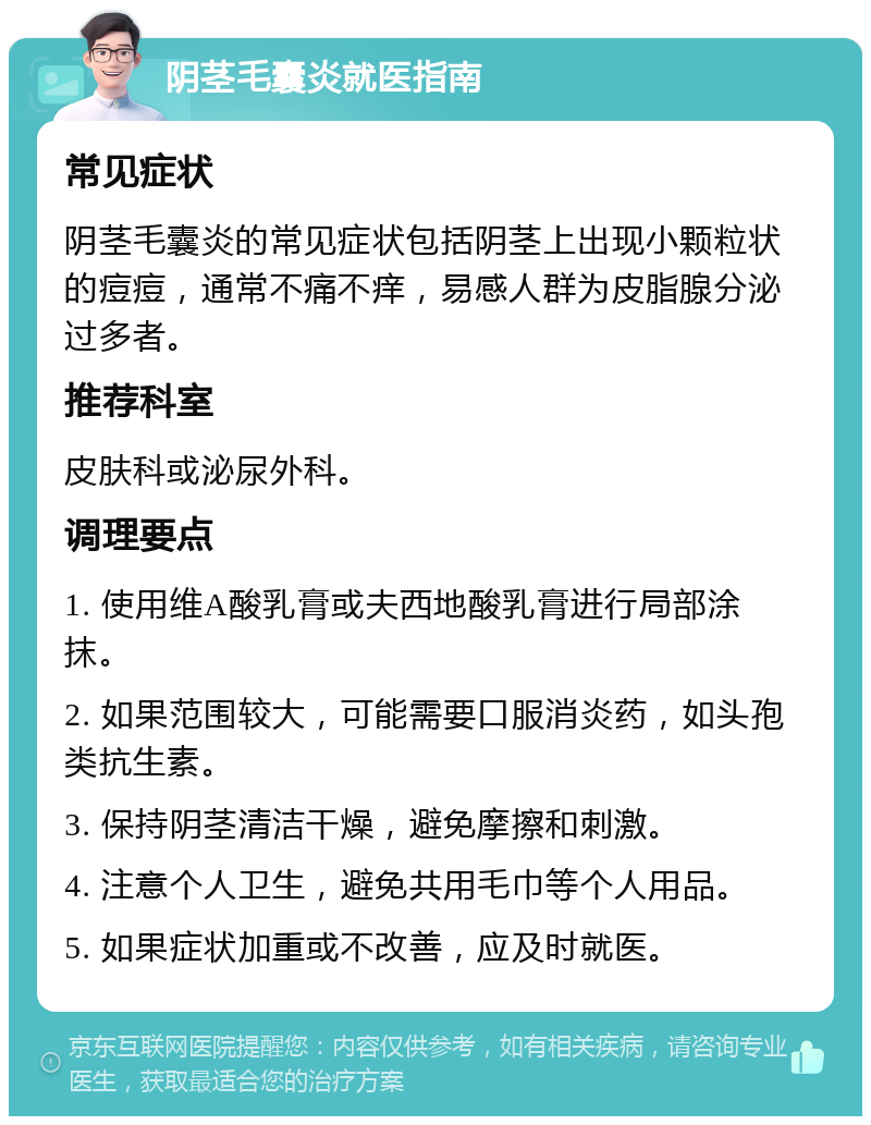 阴茎毛囊炎就医指南 常见症状 阴茎毛囊炎的常见症状包括阴茎上出现小颗粒状的痘痘，通常不痛不痒，易感人群为皮脂腺分泌过多者。 推荐科室 皮肤科或泌尿外科。 调理要点 1. 使用维A酸乳膏或夫西地酸乳膏进行局部涂抹。 2. 如果范围较大，可能需要口服消炎药，如头孢类抗生素。 3. 保持阴茎清洁干燥，避免摩擦和刺激。 4. 注意个人卫生，避免共用毛巾等个人用品。 5. 如果症状加重或不改善，应及时就医。