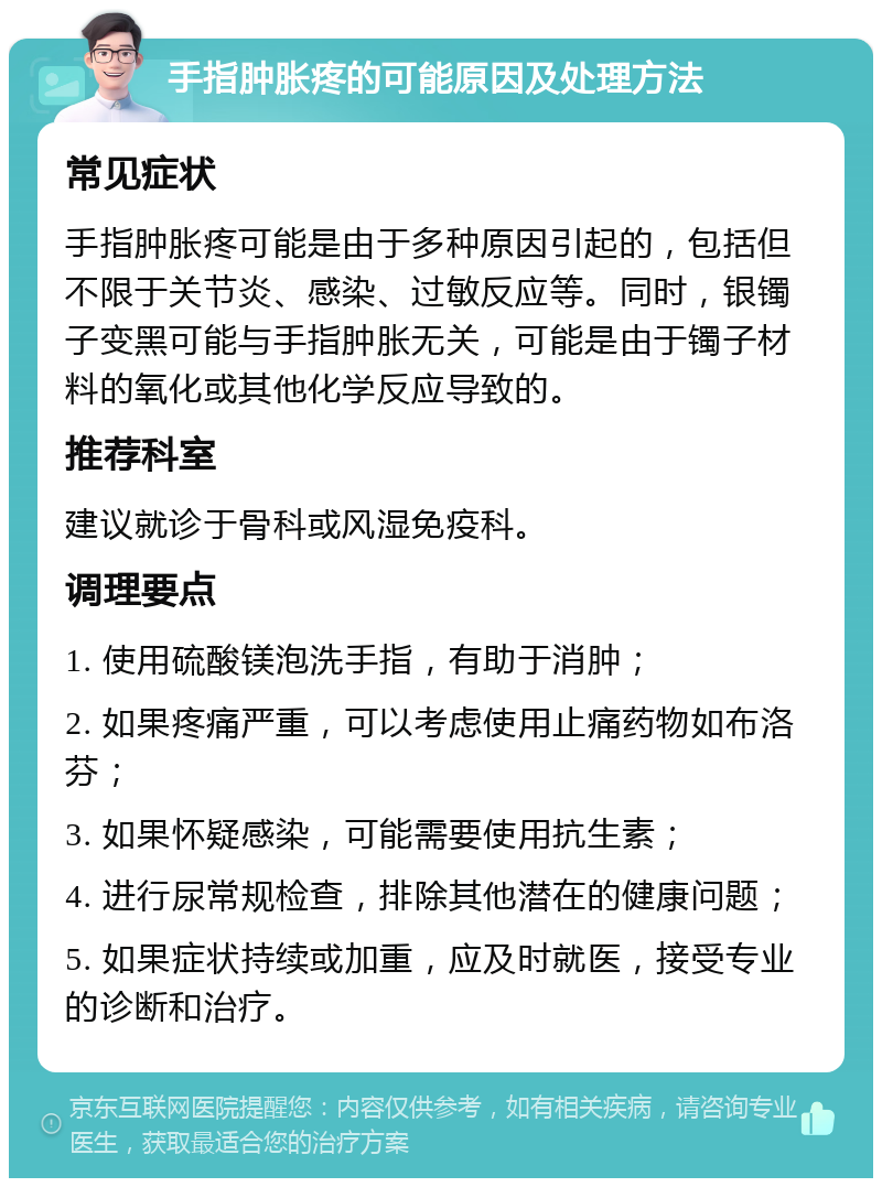 手指肿胀疼的可能原因及处理方法 常见症状 手指肿胀疼可能是由于多种原因引起的，包括但不限于关节炎、感染、过敏反应等。同时，银镯子变黑可能与手指肿胀无关，可能是由于镯子材料的氧化或其他化学反应导致的。 推荐科室 建议就诊于骨科或风湿免疫科。 调理要点 1. 使用硫酸镁泡洗手指，有助于消肿； 2. 如果疼痛严重，可以考虑使用止痛药物如布洛芬； 3. 如果怀疑感染，可能需要使用抗生素； 4. 进行尿常规检查，排除其他潜在的健康问题； 5. 如果症状持续或加重，应及时就医，接受专业的诊断和治疗。