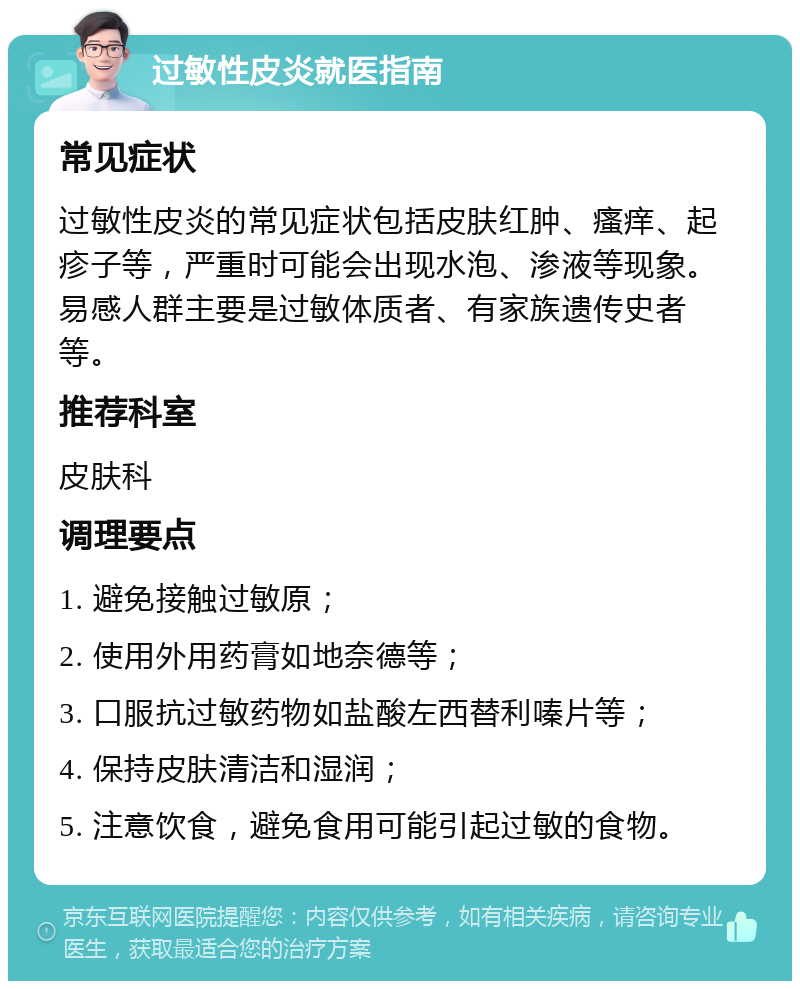 过敏性皮炎就医指南 常见症状 过敏性皮炎的常见症状包括皮肤红肿、瘙痒、起疹子等，严重时可能会出现水泡、渗液等现象。易感人群主要是过敏体质者、有家族遗传史者等。 推荐科室 皮肤科 调理要点 1. 避免接触过敏原； 2. 使用外用药膏如地奈德等； 3. 口服抗过敏药物如盐酸左西替利嗪片等； 4. 保持皮肤清洁和湿润； 5. 注意饮食，避免食用可能引起过敏的食物。