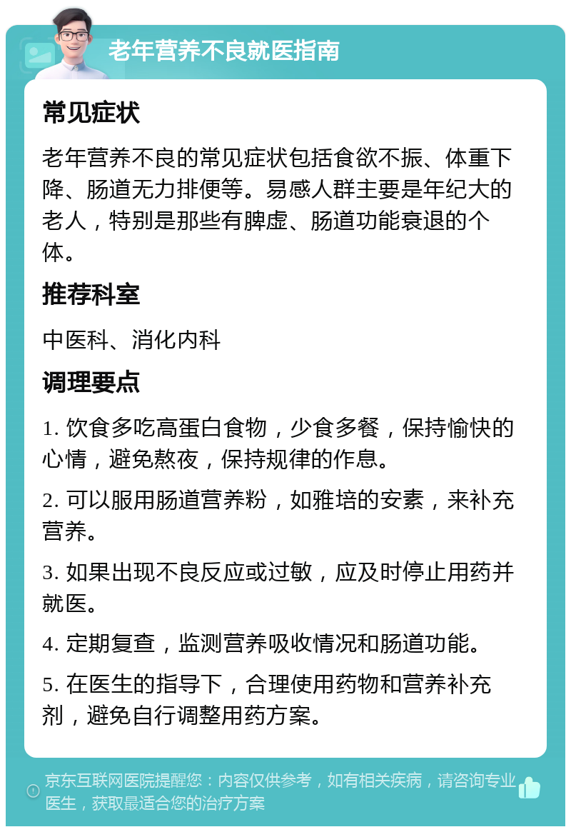 老年营养不良就医指南 常见症状 老年营养不良的常见症状包括食欲不振、体重下降、肠道无力排便等。易感人群主要是年纪大的老人，特别是那些有脾虚、肠道功能衰退的个体。 推荐科室 中医科、消化内科 调理要点 1. 饮食多吃高蛋白食物，少食多餐，保持愉快的心情，避免熬夜，保持规律的作息。 2. 可以服用肠道营养粉，如雅培的安素，来补充营养。 3. 如果出现不良反应或过敏，应及时停止用药并就医。 4. 定期复查，监测营养吸收情况和肠道功能。 5. 在医生的指导下，合理使用药物和营养补充剂，避免自行调整用药方案。