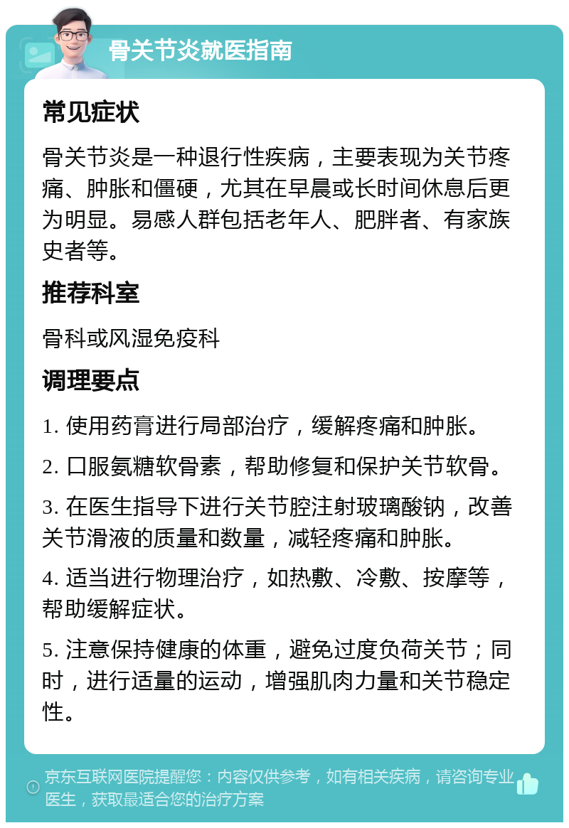 骨关节炎就医指南 常见症状 骨关节炎是一种退行性疾病，主要表现为关节疼痛、肿胀和僵硬，尤其在早晨或长时间休息后更为明显。易感人群包括老年人、肥胖者、有家族史者等。 推荐科室 骨科或风湿免疫科 调理要点 1. 使用药膏进行局部治疗，缓解疼痛和肿胀。 2. 口服氨糖软骨素，帮助修复和保护关节软骨。 3. 在医生指导下进行关节腔注射玻璃酸钠，改善关节滑液的质量和数量，减轻疼痛和肿胀。 4. 适当进行物理治疗，如热敷、冷敷、按摩等，帮助缓解症状。 5. 注意保持健康的体重，避免过度负荷关节；同时，进行适量的运动，增强肌肉力量和关节稳定性。