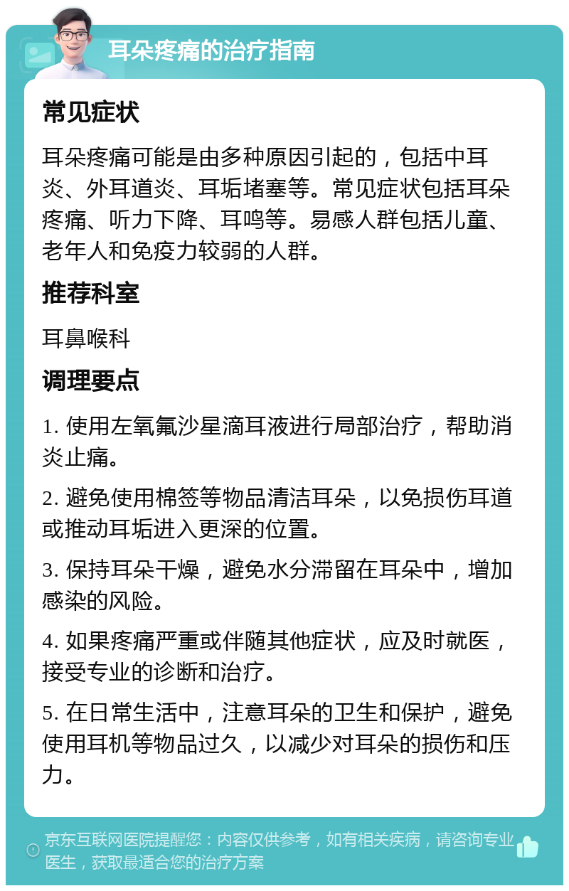 耳朵疼痛的治疗指南 常见症状 耳朵疼痛可能是由多种原因引起的，包括中耳炎、外耳道炎、耳垢堵塞等。常见症状包括耳朵疼痛、听力下降、耳鸣等。易感人群包括儿童、老年人和免疫力较弱的人群。 推荐科室 耳鼻喉科 调理要点 1. 使用左氧氟沙星滴耳液进行局部治疗，帮助消炎止痛。 2. 避免使用棉签等物品清洁耳朵，以免损伤耳道或推动耳垢进入更深的位置。 3. 保持耳朵干燥，避免水分滞留在耳朵中，增加感染的风险。 4. 如果疼痛严重或伴随其他症状，应及时就医，接受专业的诊断和治疗。 5. 在日常生活中，注意耳朵的卫生和保护，避免使用耳机等物品过久，以减少对耳朵的损伤和压力。